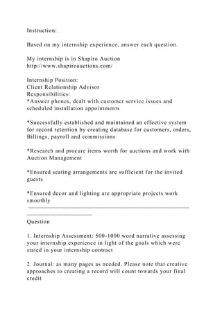 Instruction:
Based on my internship experience, answer each question.
My internship is in Shapiro Auction
http://www.shapiroauctions.com/
Internship Position:
Client Relationship Advisor
Responsibilities:
*Answer phones, dealt with customer service issues and
scheduled installation appointments
*Successfully established and maintained an effective system
for record retention by creating database for customers, orders,
Billings, payroll and commissions
*Research and procure items worth for auctions and work with
Auction Management
*Ensured seating arrangements are sufficient for the invited
guests
*Ensured decor and lighting are appropriate projects work
smoothly
———————————————————————————
———————————
Question
1. Internship Assessment: 500-1000 word narrative assessing
your internship experience in light of the goals which were
stated in your internship contract
2. Journal: as many pages as needed. Please note that creative
approaches to creating a record will count towards your final
credit
 