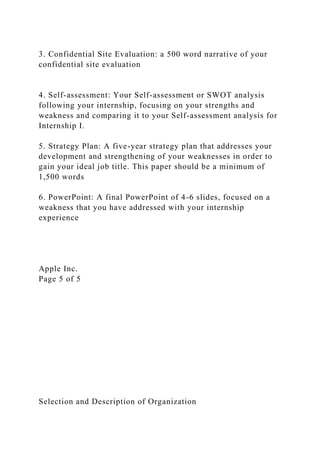 3. Confidential Site Evaluation: a 500 word narrative of your
confidential site evaluation
4. Self-assessment: Your Self-assessment or SWOT analysis
following your internship, focusing on your strengths and
weakness and comparing it to your Self-assessment analysis for
Internship I.
5. Strategy Plan: A five-year strategy plan that addresses your
development and strengthening of your weaknesses in order to
gain your ideal job title. This paper should be a minimum of
1,500 words
6. PowerPoint: A final PowerPoint of 4-6 slides, focused on a
weakness that you have addressed with your internship
experience
Apple Inc.
Page 5 of 5
Selection and Description of Organization
 