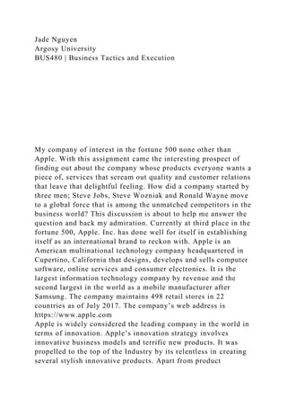 Jade Nguyen
Argosy University
BUS480 | Business Tactics and Execution
My company of interest in the fortune 500 none other than
Apple. With this assignment came the interesting prospect of
finding out about the company whose products everyone wants a
piece of, services that scream out quality and customer relations
that leave that delightful feeling. How did a company started by
three men; Steve Jobs, Steve Wozniak and Ronald Wayne move
to a global force that is among the unmatched competitors in the
business world? This discussion is about to help me answer the
question and back my admiration. Currently at third place in the
fortune 500, Apple. Inc. has done well for itself in establishing
itself as an international brand to reckon with. Apple is an
American multinational technology company headquartered in
Cupertino, California that designs, develops and sells computer
software, online services and consumer electronics. It is the
largest information technology company by revenue and the
second largest in the world as a mobile manufacturer after
Samsung. The company maintains 498 retail stores in 22
countries as of July 2017. The company’s web address is
https://www.apple.com
Apple is widely considered the leading company in the world in
terms of innovation. Apple’s innovation strategy involves
innovative business models and terrific new products. It was
propelled to the top of the Industry by its relentless in creating
several stylish innovative products. Apart from product
 