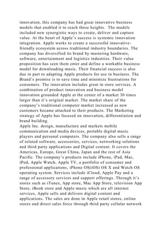 innovation, this company has had great innovative business
models that enabled it to reach those heights. The models
included new synergistic ways to create, deliver and capture
value. At the heart of Apple’s success is systemic innovation
integration. Apple works to create a successful innovative-
friendly ecosystem across traditional industry boundaries. The
company has diversified its brand by mastering hardware,
software, entertainment and logistics industries. Their value
proposition has seen them enter and define a workable business
model for downloading music. Their financial success is also
due in part to adapting Apple products for use in business. The
Brand’s promise is to save time and minimize frustrations for
consumers. The innovation includes great in store services. A
combination of product innovation and business model
innovation grounded Apple at the center of a market 30 times
larger than it’s original market. The market share of the
company’s traditional computer market increased as new
customers became attached to their products. The Marketing
strategy of Apple has focused on innovation, differentiation and
brand building.
Apple Inc. design, manufacture and markets mobile
communication and media devices, portable digital music
players and personal computers. The company also sells a range
of related software, accessories, services, networking solutions
and third party applications and Digital content. It covers the
Americas, Europe, Great China, Japan and the rest of Asia
Pacific. The company’s products include iPhone, iPad, Mac,
iPod, Apple Watch, Apple TV, a portfolio of consumer and
professional applications, iPhone OS(iOS) OS X and Watch OS
operating system. Services include iCloud, Apple Pay and a
range of accessory services and support offerings. Through it’s
stores such as iTunes, App store, Mac App Store, television App
Store, iBook store and Apple music which are all internet
services, Apple sells and delivers digital content and
applications. The sales are done in Apple retail stores, online
stores and direct sales force through third party cellular network
 