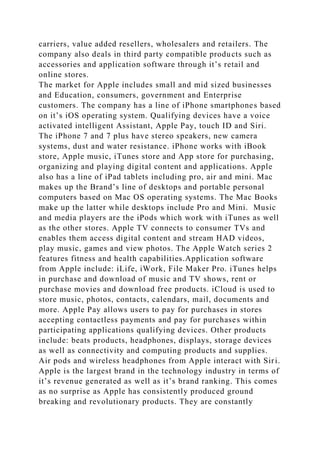 carriers, value added resellers, wholesalers and retailers. The
company also deals in third party compatible products such as
accessories and application software through it’s retail and
online stores.
The market for Apple includes small and mid sized businesses
and Education, consumers, government and Enterprise
customers. The company has a line of iPhone smartphones based
on it’s iOS operating system. Qualifying devices have a voice
activated intelligent Assistant, Apple Pay, touch ID and Siri.
The iPhone 7 and 7 plus have stereo speakers, new camera
systems, dust and water resistance. iPhone works with iBook
store, Apple music, iTunes store and App store for purchasing,
organizing and playing digital content and applications. Apple
also has a line of iPad tablets including pro, air and mini. Mac
makes up the Brand’s line of desktops and portable personal
computers based on Mac OS operating systems. The Mac Books
make up the latter while desktops include Pro and Mini. Music
and media players are the iPods which work with iTunes as well
as the other stores. Apple TV connects to consumer TVs and
enables them access digital content and stream HAD videos,
play music, games and view photos. The Apple Watch series 2
features fitness and health capabilities.Application software
from Apple include: iLife, iWork, File Maker Pro. iTunes helps
in purchase and download of music and TV shows, rent or
purchase movies and download free products. iCloud is used to
store music, photos, contacts, calendars, mail, documents and
more. Apple Pay allows users to pay for purchases in stores
accepting contactless payments and pay for purchases within
participating applications qualifying devices. Other products
include: beats products, headphones, displays, storage devices
as well as connectivity and computing products and supplies.
Air pods and wireless headphones from Apple interact with Siri.
Apple is the largest brand in the technology industry in terms of
it’s revenue generated as well as it’s brand ranking. This comes
as no surprise as Apple has consistently produced ground
breaking and revolutionary products. They are constantly
 