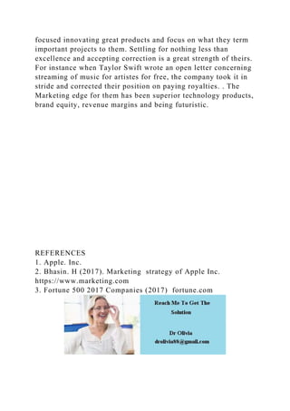 focused innovating great products and focus on what they term
important projects to them. Settling for nothing less than
excellence and accepting correction is a great strength of theirs.
For instance when Taylor Swift wrote an open letter concerning
streaming of music for artistes for free, the company took it in
stride and corrected their position on paying royalties. . The
Marketing edge for them has been superior technology products,
brand equity, revenue margins and being futuristic.
REFERENCES
1. Apple. Inc.
2. Bhasin. H (2017). Marketing strategy of Apple Inc.
https://www.marketing.com
3. Fortune 500 2017 Companies (2017) fortune.com
 
