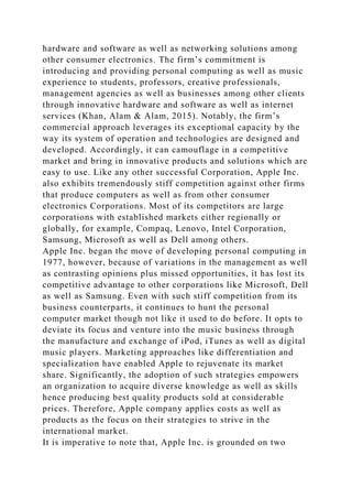 hardware and software as well as networking solutions among
other consumer electronics. The firm’s commitment is
introducing and providing personal computing as well as music
experience to students, professors, creative professionals,
management agencies as well as businesses among other clients
through innovative hardware and software as well as internet
services (Khan, Alam & Alam, 2015). Notably, the firm’s
commercial approach leverages its exceptional capacity by the
way its system of operation and technologies are designed and
developed. Accordingly, it can camouflage in a competitive
market and bring in innovative products and solutions which are
easy to use. Like any other successful Corporation, Apple Inc.
also exhibits tremendously stiff competition against other firms
that produce computers as well as from other consumer
electronics Corporations. Most of its competitors are large
corporations with established markets either regionally or
globally, for example, Compaq, Lenovo, Intel Corporation,
Samsung, Microsoft as well as Dell among others.
Apple Inc. began the move of developing personal computing in
1977, however, because of variations in the management as well
as contrasting opinions plus missed opportunities, it has lost its
competitive advantage to other corporations like Microsoft, Dell
as well as Samsung. Even with such stiff competition from its
business counterparts, it continues to hunt the personal
computer market though not like it used to do before. It opts to
deviate its focus and venture into the music business through
the manufacture and exchange of iPod, iTunes as well as digital
music players. Marketing approaches like differentiation and
specialization have enabled Apple to rejuvenate its market
share. Significantly, the adoption of such strategies empowers
an organization to acquire diverse knowledge as well as skills
hence producing best quality products sold at considerable
prices. Therefore, Apple company applies costs as well as
products as the focus on their strategies to strive in the
international market.
It is imperative to note that, Apple Inc. is grounded on two
 