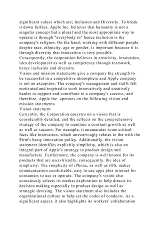 significant values which are; Inclusion and Diversity. To break
it down further, Apple Inc. believes that humanity is not a
singular concept but a plural and the most appropriate way to
operate is through "everybody in" hence inclusion is the
company's religion. On the hand, working with different people
despite race, ethnicity, age or gender, is important because it is
through diversity that innovation is very possible.
Consequently, the corporation believes in creativity, innovation,
idea development as well as competency through teamwork,
hence inclusion and diversity.
Vision and mission statements give a company the strength to
be successful in a competitive atmosphere and Apple company
is not an exception. The company's management and staffs felt
motivated and inspired to work innovatively and creatively
harder to support and contribute to a company's success, and
therefore, Apple Inc. operates on the following vision and
mission statements.
Vision statement
Currently, the Corporation operates on a vision that is
considerably detailed, and the reflects on the comprehensive
strategy of the company to maintain a constant growth as well
as well as success. For example, it enumerates some critical
facts like innovation, which unswervingly relates to the with the
Firm's hasty innovation policy. Additionally, the vision
statement identifies explicitly simplicity, which is also an
integral part of Apple's strategy to product design and
manufacture. Furthermore, the company is well known for its
products that are user-friendly, consequently, the idea of
simplicity. The simplicity of iPhone, as well as iOS, makes
communication comfortable, easy to use apps plus internet for
consumers to use or operate. The company's vision also
consciously selects its market exploration to help directs its
decision making especially in product design as well as
strategic devising. The vision statement also includes the
organizational culture to help set the codes of conducts. As a
significant aspect, it also highlights its workers' collaboration
 