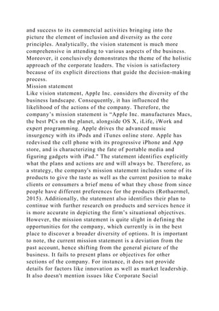 and success to its commercial activities bringing into the
picture the element of inclusion and diversity as the core
principles. Analytically, the vision statement is much more
comprehensive in attending to various aspects of the business.
Moreover, it conclusively demonstrates the theme of the holistic
approach of the corporate leaders. The vision is satisfactory
because of its explicit directions that guide the decision-making
process.
Mission statement
Like vision statement, Apple Inc. considers the diversity of the
business landscape. Consequently, it has influenced the
likelihood of the actions of the company. Therefore, the
company’s mission statement is “Apple Inc. manufactures Macs,
the best PCs on the planet, alongside OS X, iLife, iWork and
expert programming. Apple drives the advanced music
insurgency with its iPods and iTunes online store. Apple has
redevised the cell phone with its progressive iPhone and App
store, and is characterizing the fate of portable media and
figuring gadgets with iPad." The statement identifies explicitly
what the plans and actions are and will always be. Therefore, as
a strategy, the company's mission statement includes some of its
products to give the taste as well as the current position to make
clients or consumers a brief menu of what they chose from since
people have different preferences for the products (Rothaermel,
2015). Additionally, the statement also identifies their plan to
continue with further research on products and services hence it
is more accurate in depicting the firm’s situational objectives.
However, the mission statement is quite slight in defining the
opportunities for the company, which currently is in the best
place to discover a broader diversity of options. It is important
to note, the current mission statement is a deviation from the
past account, hence shifting from the general picture of the
business. It fails to present plans or objectives for other
sections of the company. For instance, it does not provide
details for factors like innovation as well as market leadership.
It also doesn't mention issues like Corporate Social
 