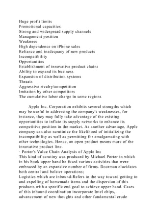 Huge profit limits
Promotional capacities
Strong and widespread supply channels
Management position
Weakness
High dependence on iPhone sales
Reliance and inadequacy of new products
Incompatibility
Opportunities
Establishment of innovative product chains
Ability to expand its business
Expansion of distribution systems
Threats
Aggressive rivalry/competition
Imitation by other competitors
The cumulative labor charge in some regions
Apple Inc. Corporation exhibits several strengths which
may be useful in addressing the company's weaknesses, for
instance, they may fully take advantage of the existing
opportunities to inflate its supply networks to enhance its
competitive position in the market. As another advantage, Apple
company can also scrutinize the likelihood of initializing the
incompatibility as well as permitting for amalgamating with
other technologies. Hence, an open product means more of the
innovative product line.
· Porter's Value Chain Analysis of Apple Inc
This kind of scrutiny was produced by Michael Porter in which
in his book upper hand he fused various activities that were
embraced by an expansive number of firms. Doorman elucidates
both central and bolster operations;
Logistics which are inbound-Refers to the way toward getting to
and expelling of homemade items and the dispersion of this
products with a specific end goal to achieve upper hand. Cases
of this inbound coordination incorporate Intel chips,
advancement of new thoughts and other fundamental crude
 