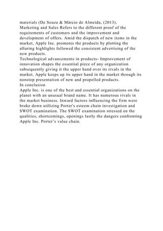 materials (De Souza & Márcio de Almeida, (2013).
Marketing and Sales Refers to the different proof of the
requirements of customers and the improvement and
development of offers. Amid the dispatch of new items in the
market, Apple Inc. promotes the products by plotting the
alluring highlights followed the consistent advertising of the
new products.
Technological advancements in products- Improvement of
innovation shapes the essential piece of any organization
subsequently giving it the upper hand over its rivals in the
market. Apple keeps up its upper hand in the market through its
nonstop presentation of new and propelled products.
In conclusion
Apple Inc. is one of the best and essential organizations on the
planet with an unusual brand name. It has numerous rivals in
the market business. Inward factors influencing the firm were
broke down utilizing Porter's esteem chain investigation and
SWOT examination. The SWOT examination stressed on the
qualities, shortcomings, openings lastly the dangers confronting
Apple Inc. Porter’s value chain.
 