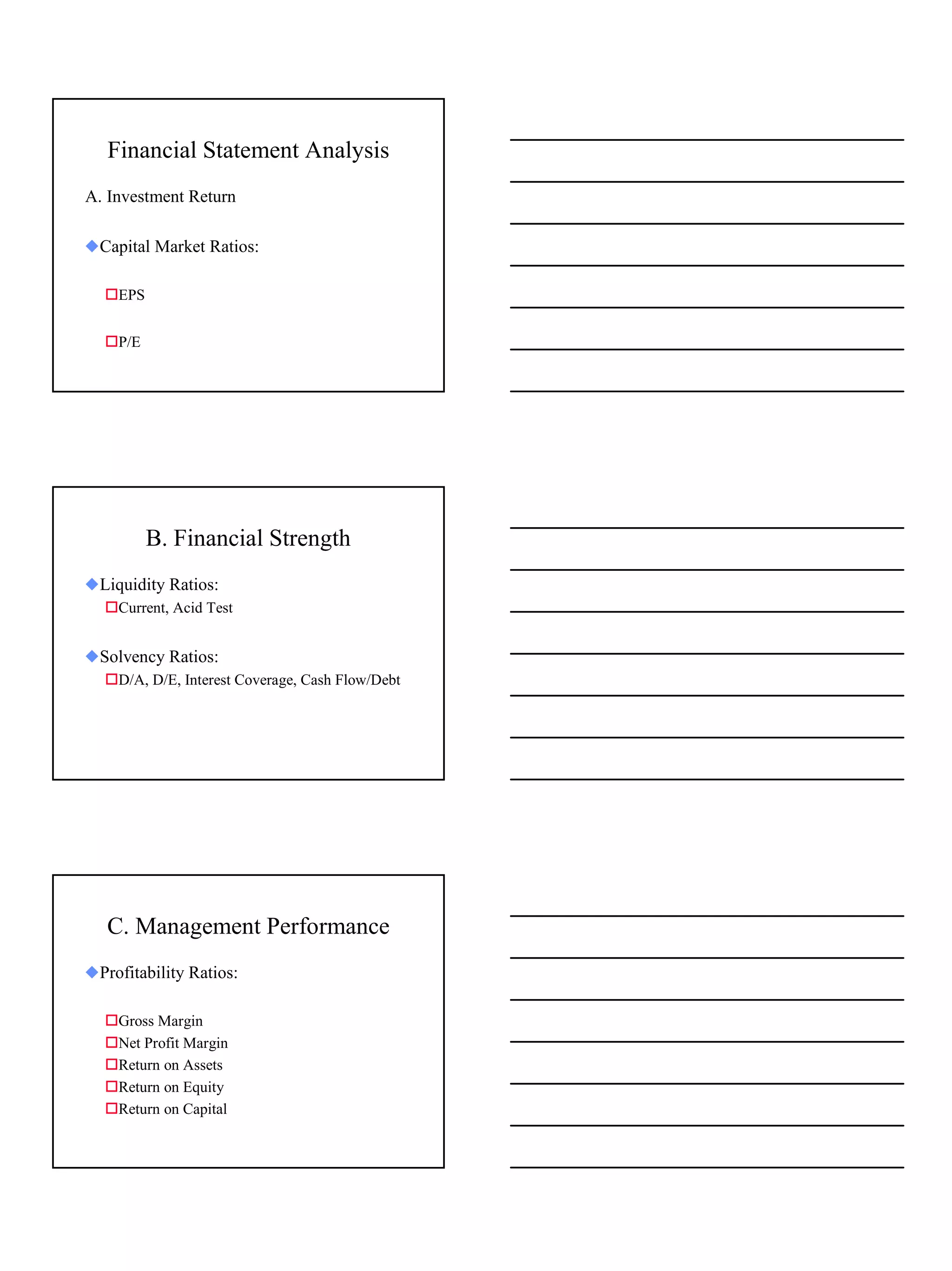 Financial Statement Analysis
A. Investment Return

xCapital Market Ratios:

  !EPS


  !P/E




         B. Financial Strength
xLiquidity Ratios:
  !Current, Acid Test


xSolvency Ratios:
  !D/A, D/E, Interest Coverage, Cash Flow/Debt




   C. Management Performance
xProfitability Ratios:

  !Gross Margin
  !Net Profit Margin
  !Return on Assets
  !Return on Equity
  !Return on Capital




                                                 9
 