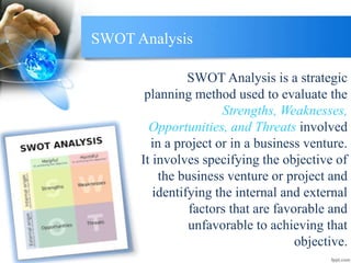 SWOT Analysis
SWOT Analysis is a strategic
planning method used to evaluate the
Strengths, Weaknesses,
Opportunities, and Threats involved
in a project or in a business venture.
It involves specifying the objective of
the business venture or project and
identifying the internal and external
factors that are favorable and
unfavorable to achieving that
objective.
 