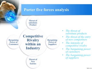 Porter five forces analysis
• The threat of
substitute products
• The threat of the entry
of new competitors
• The intensity of
competitive rivalry
• The bargaining power
of customers
• The bargaining power
of suppliers
Competitive
Rivalry
within an
Industry
Threat of
substitute
Product
Bargaining
Power of
Suppliers
Threat of
New
Entries
Bargaining
Power of
Customers
 