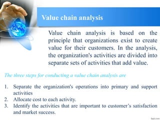 Value chain analysis
Value chain analysis is based on the
principle that organizations exist to create
value for their customers. In the analysis,
the organization's activities are divided into
separate sets of activities that add value.
1. Separate the organization's operations into primary and support
activities
2. Allocate cost to each activity.
3. Identify the activities that are important to customer’s satisfaction
and market success.
The three steps for conducting a value chain analysis are
 