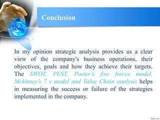 Conclusion
In my opinion strategic analysis provides us a clear
view of the company's business operations, their
objectives, goals and how they achieve their targets.
The SWOT, PEST, Porter’s five forces model,
Mckinsey’s 7 s model and Value Chain analysis helps
in measuring the success or failure of the strategies
implemented in the company.
 