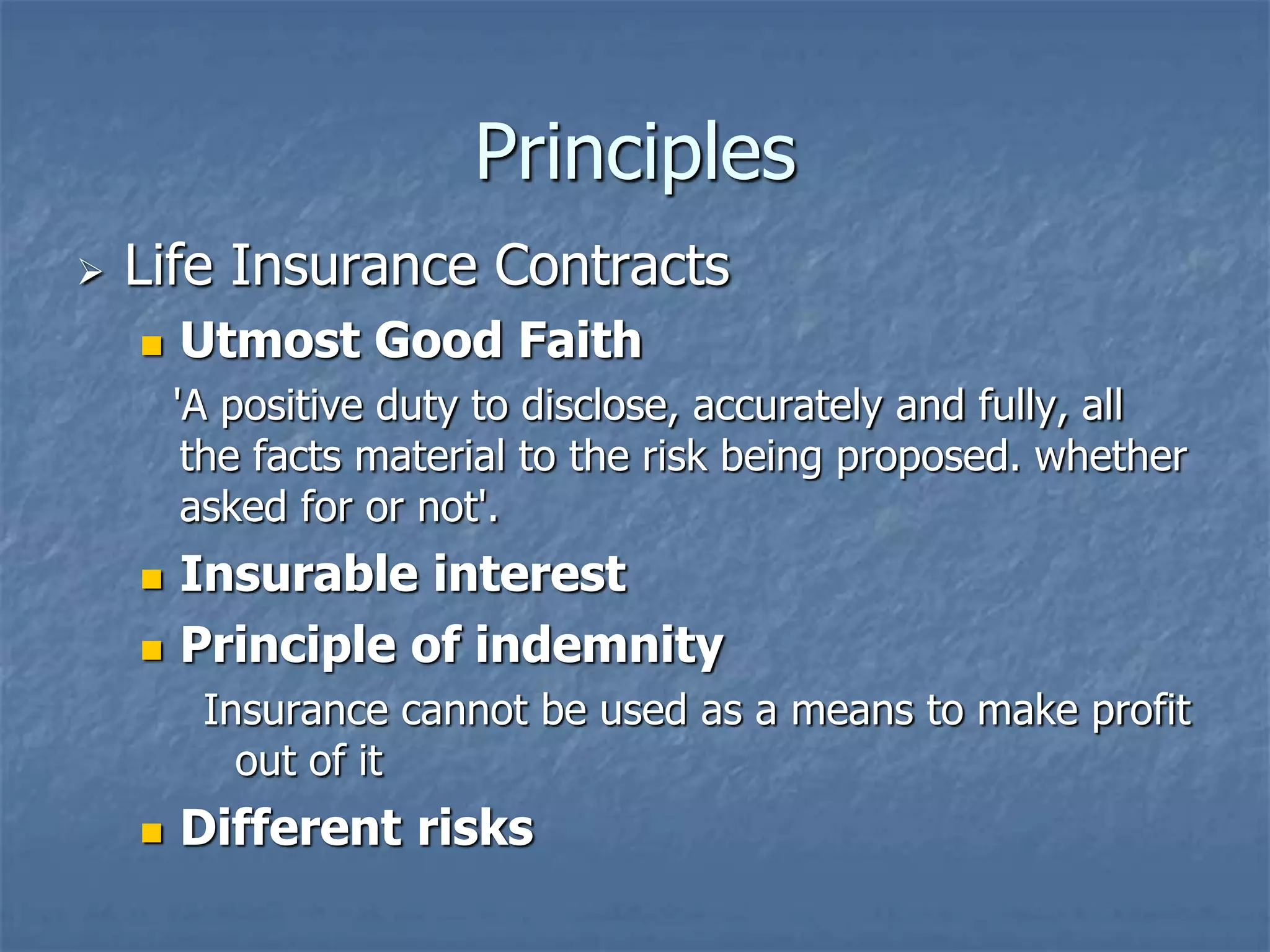 Principles 
 Life Insurance Contracts 
 Utmost Good Faith 
'A positive duty to disclose, accurately and fully, all 
the facts material to the risk being proposed. whether 
asked for or not'. 
 Insurable interest 
 Principle of indemnity 
Insurance cannot be used as a means to make profit 
out of it 
 Different risks 
 