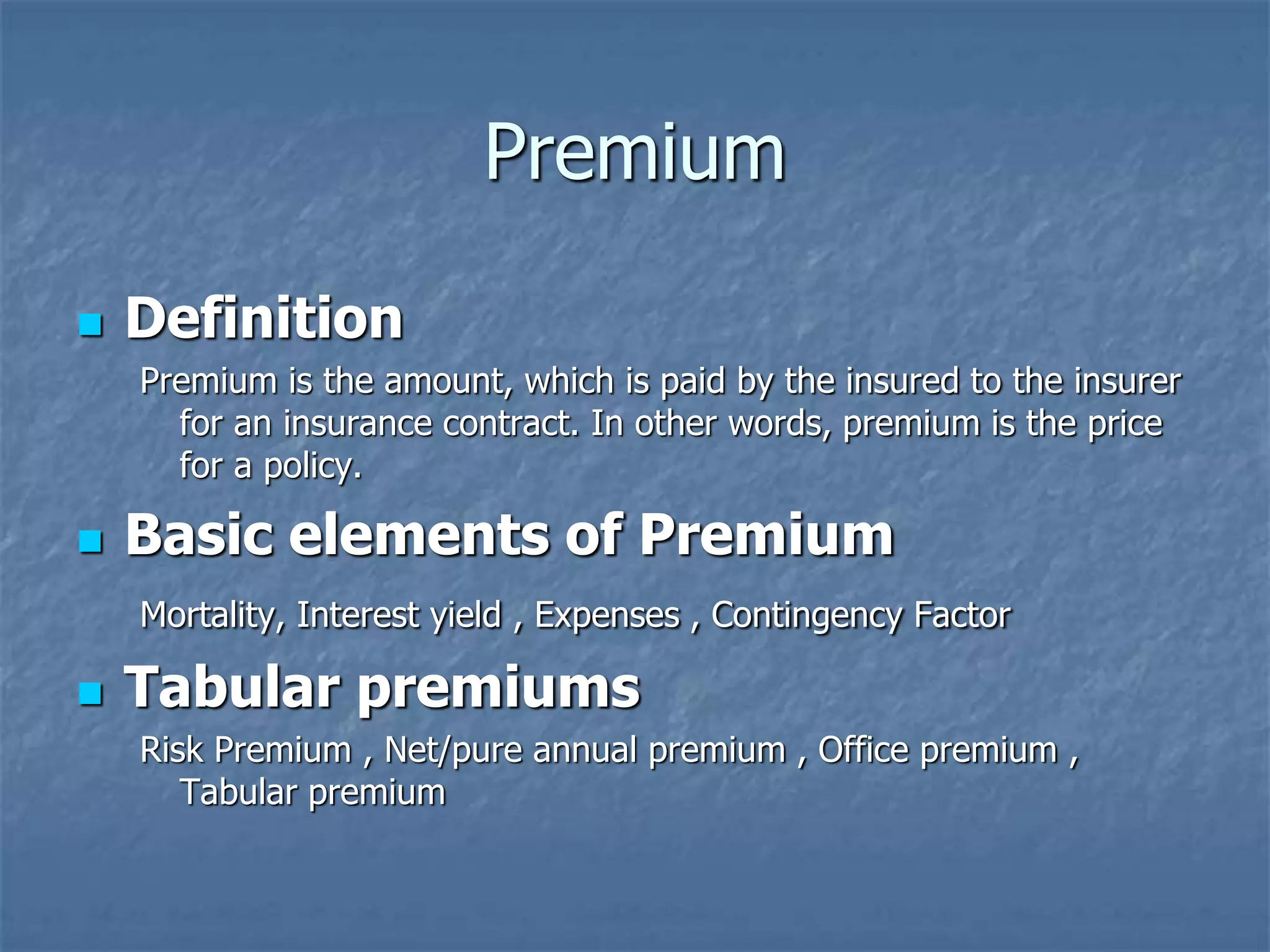 Premium 
 Definition 
Premium is the amount, which is paid by the insured to the insurer 
for an insurance contract. In other words, premium is the price 
for a policy. 
 Basic elements of Premium 
Mortality, Interest yield , Expenses , Contingency Factor 
 Tabular premiums 
Risk Premium , Net/pure annual premium , Office premium , 
Tabular premium 
 