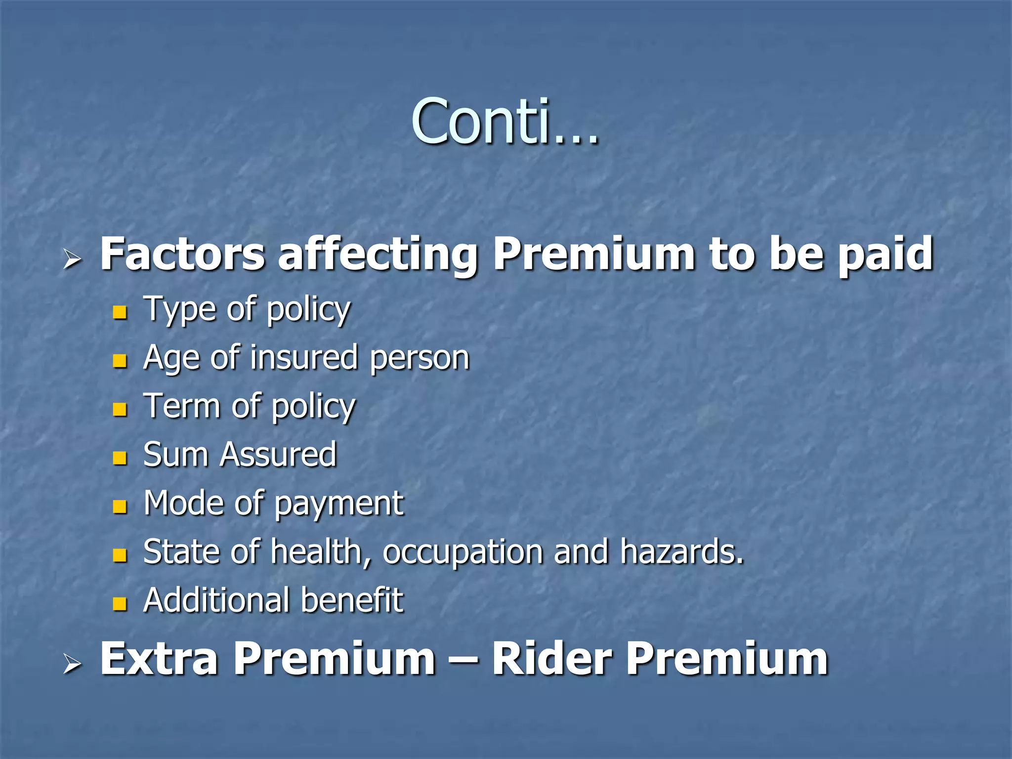 Conti… 
 Factors affecting Premium to be paid 
 Type of policy 
 Age of insured person 
 Term of policy 
 Sum Assured 
 Mode of payment 
 State of health, occupation and hazards. 
 Additional benefit 
 Extra Premium – Rider Premium 
 