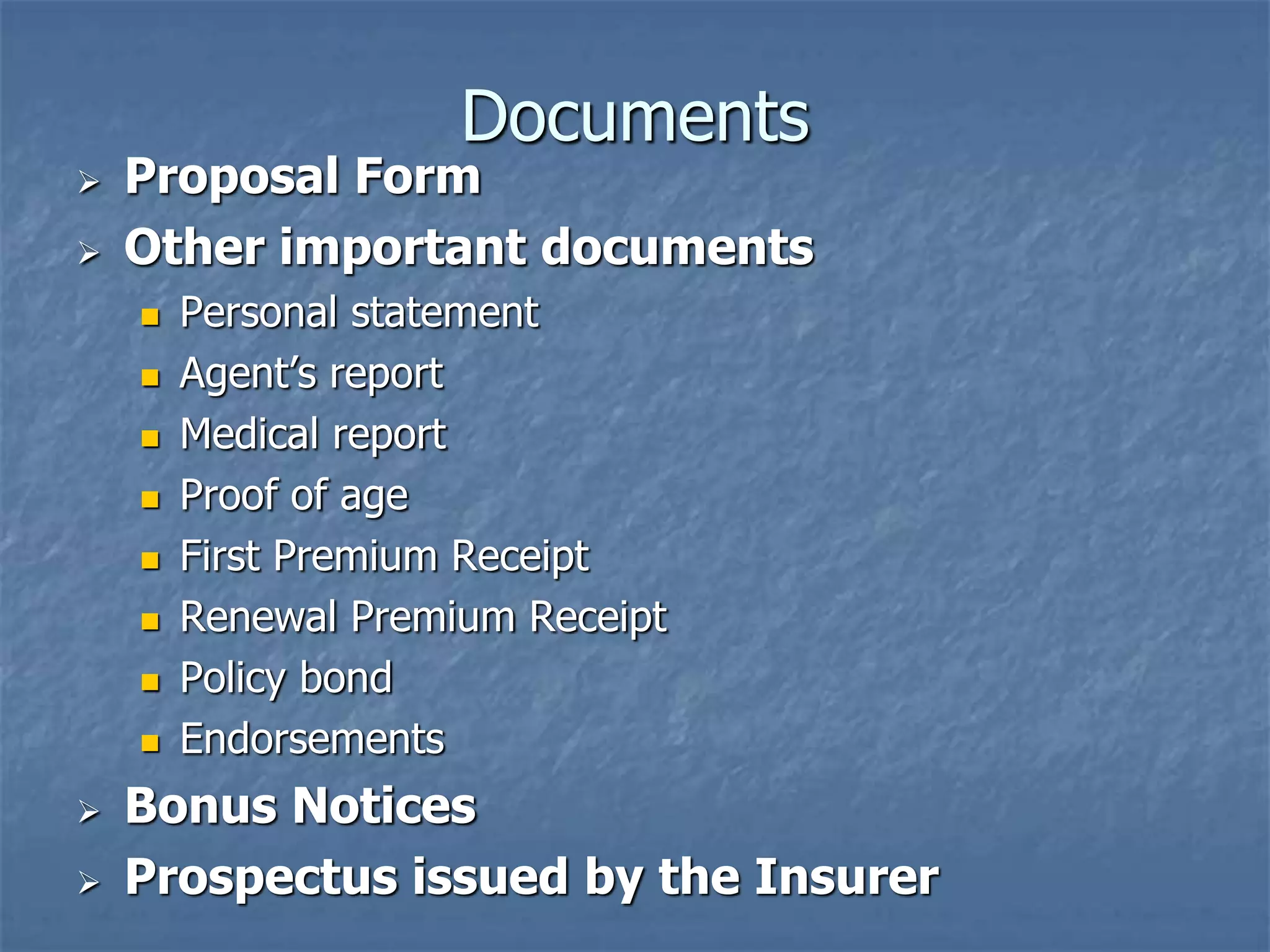 Documents 
 Proposal Form 
 Other important documents 
 Personal statement 
 Agent’s report 
 Medical report 
 Proof of age 
 First Premium Receipt 
 Renewal Premium Receipt 
 Policy bond 
 Endorsements 
 Bonus Notices 
 Prospectus issued by the Insurer 
 