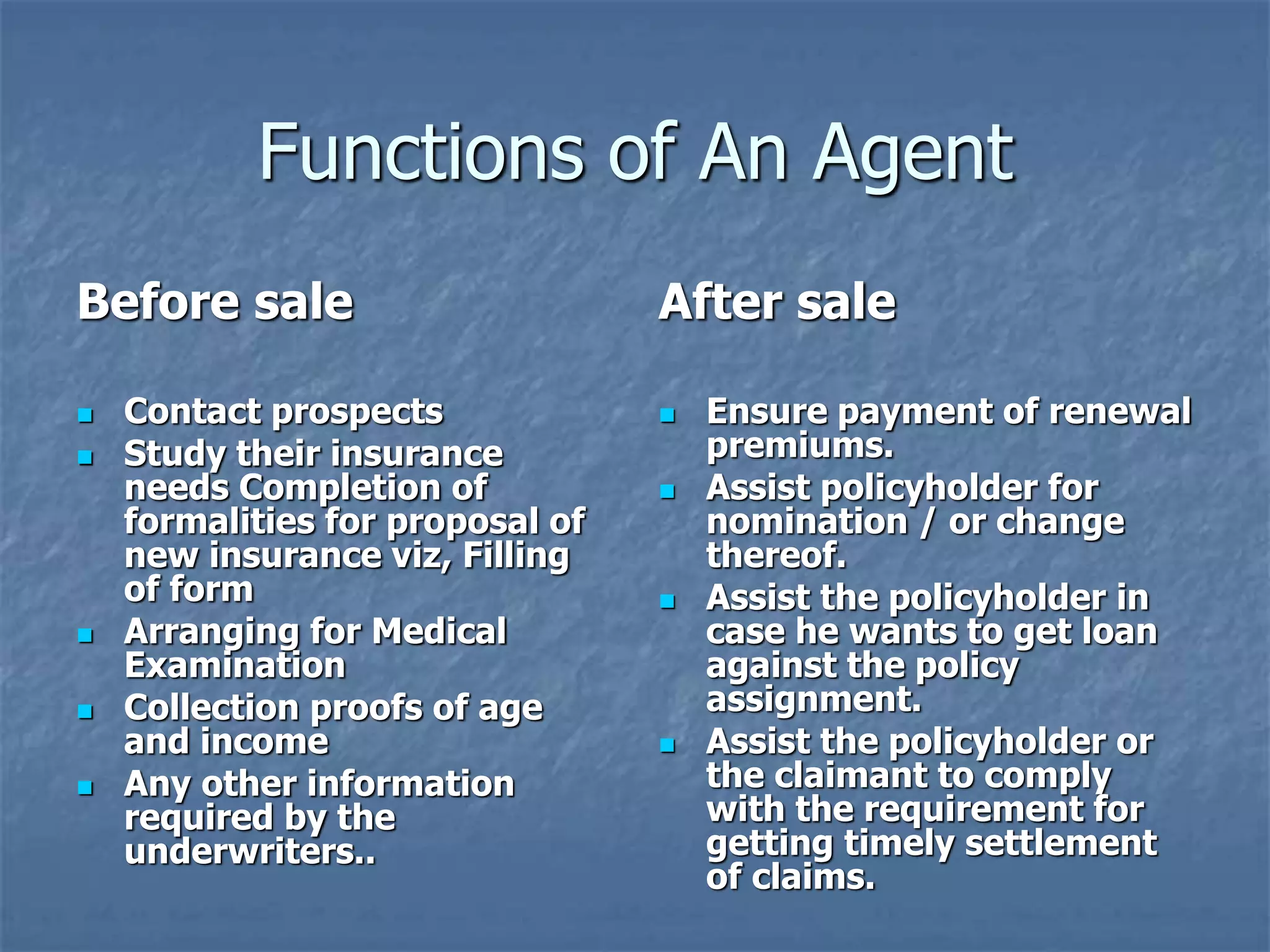 Functions of An Agent 
Before sale 
 Contact prospects 
 Study their insurance 
needs Completion of 
formalities for proposal of 
new insurance viz, Filling 
of form 
 Arranging for Medical 
Examination 
 Collection proofs of age 
and income 
 Any other information 
required by the 
underwriters.. 
After sale 
 Ensure payment of renewal 
premiums. 
 Assist policyholder for 
nomination / or change 
thereof. 
 Assist the policyholder in 
case he wants to get loan 
against the policy 
assignment. 
 Assist the policyholder or 
the claimant to comply 
with the requirement for 
getting timely settlement 
of claims. 
 