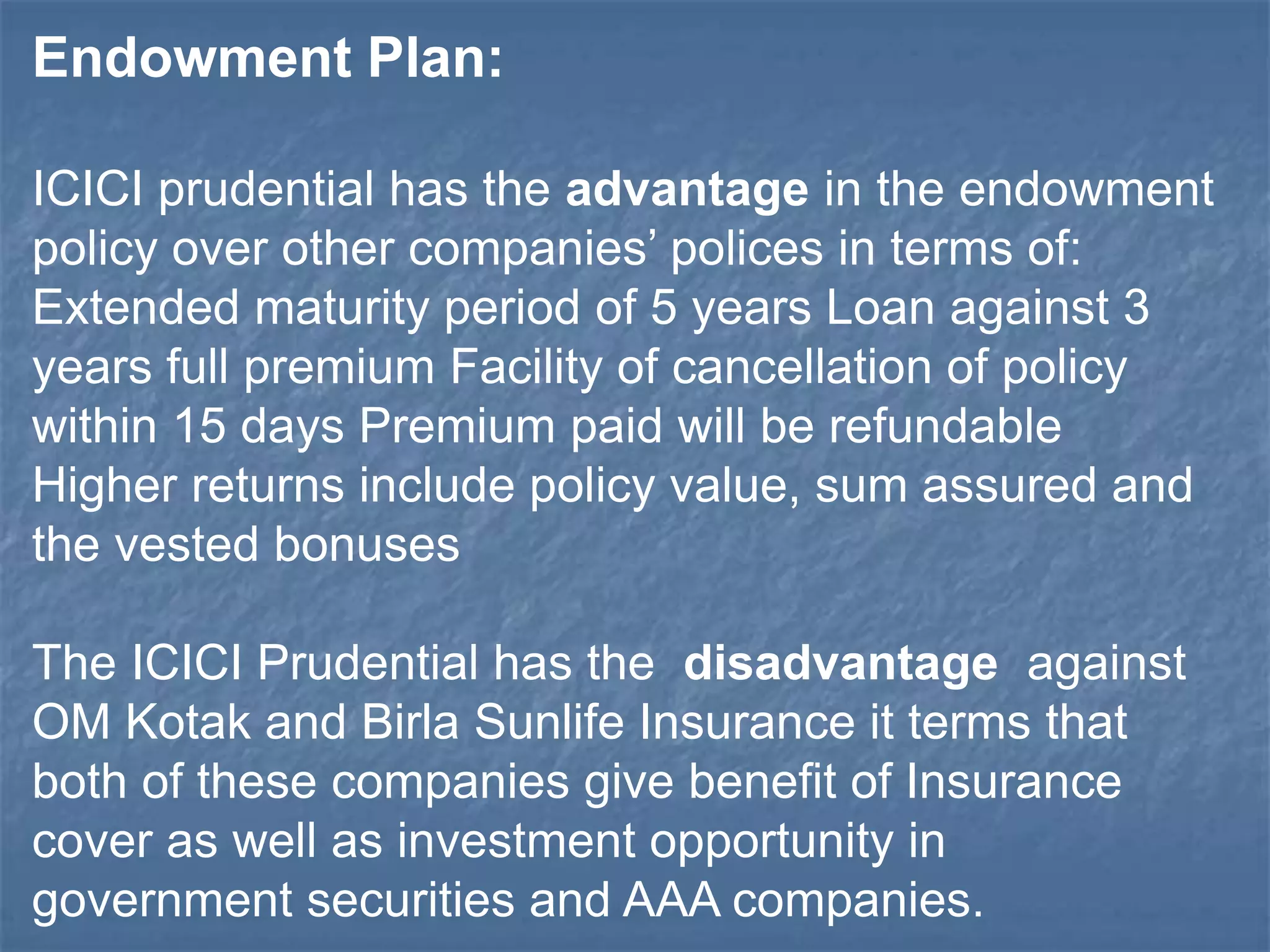 Endowment Plan: 
ICICI prudential has the advantage in the endowment 
policy over other companies’ polices in terms of: 
Extended maturity period of 5 years Loan against 3 
years full premium Facility of cancellation of policy 
within 15 days Premium paid will be refundable 
Higher returns include policy value, sum assured and 
the vested bonuses 
The ICICI Prudential has the disadvantage against 
OM Kotak and Birla Sunlife Insurance it terms that 
both of these companies give benefit of Insurance 
cover as well as investment opportunity in 
government securities and AAA companies. 
 