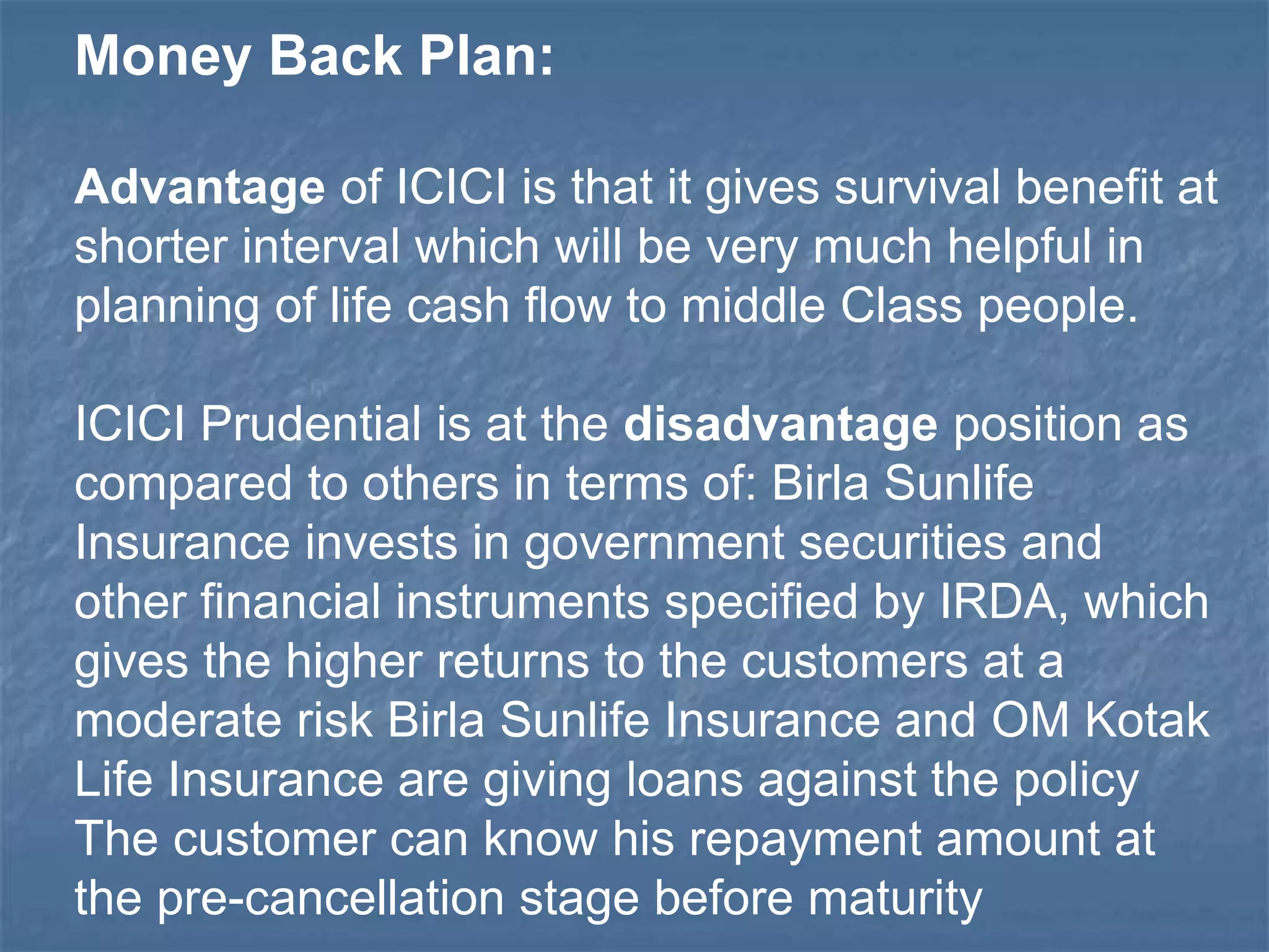 Money Back Plan: 
Advantage of ICICI is that it gives survival benefit at 
shorter interval which will be very much helpful in 
planning of life cash flow to middle Class people. 
ICICI Prudential is at the disadvantage position as 
compared to others in terms of: Birla Sunlife 
Insurance invests in government securities and 
other financial instruments specified by IRDA, which 
gives the higher returns to the customers at a 
moderate risk Birla Sunlife Insurance and OM Kotak 
Life Insurance are giving loans against the policy 
The customer can know his repayment amount at 
the pre-cancellation stage before maturity 
 
