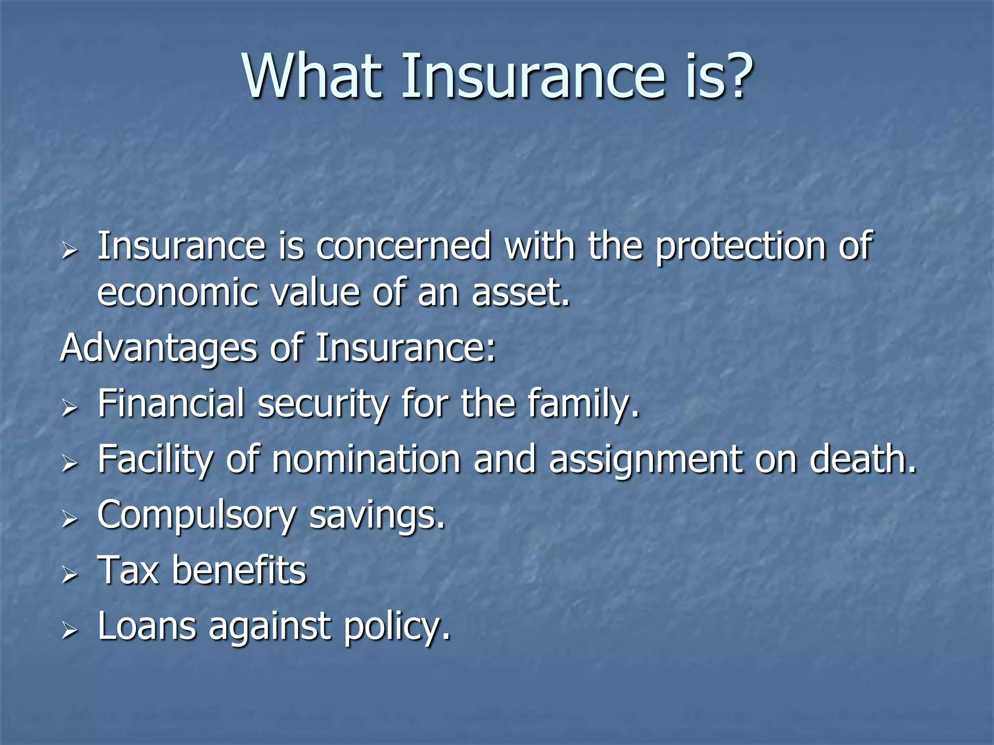What Insurance is? 
 Insurance is concerned with the protection of 
economic value of an asset. 
Advantages of Insurance: 
 Financial security for the family. 
 Facility of nomination and assignment on death. 
 Compulsory savings. 
 Tax benefits 
 Loans against policy. 
 