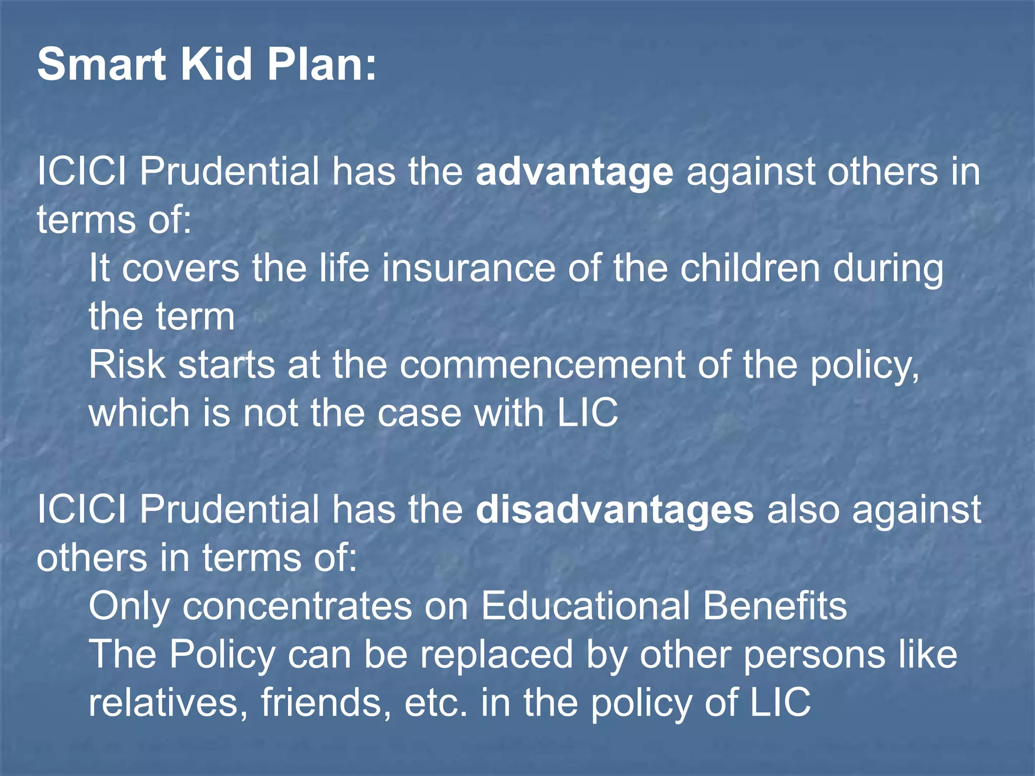Smart Kid Plan: 
ICICI Prudential has the advantage against others in 
terms of: 
It covers the life insurance of the children during 
the term 
Risk starts at the commencement of the policy, 
which is not the case with LIC 
ICICI Prudential has the disadvantages also against 
others in terms of: 
Only concentrates on Educational Benefits 
The Policy can be replaced by other persons like 
relatives, friends, etc. in the policy of LIC 
 