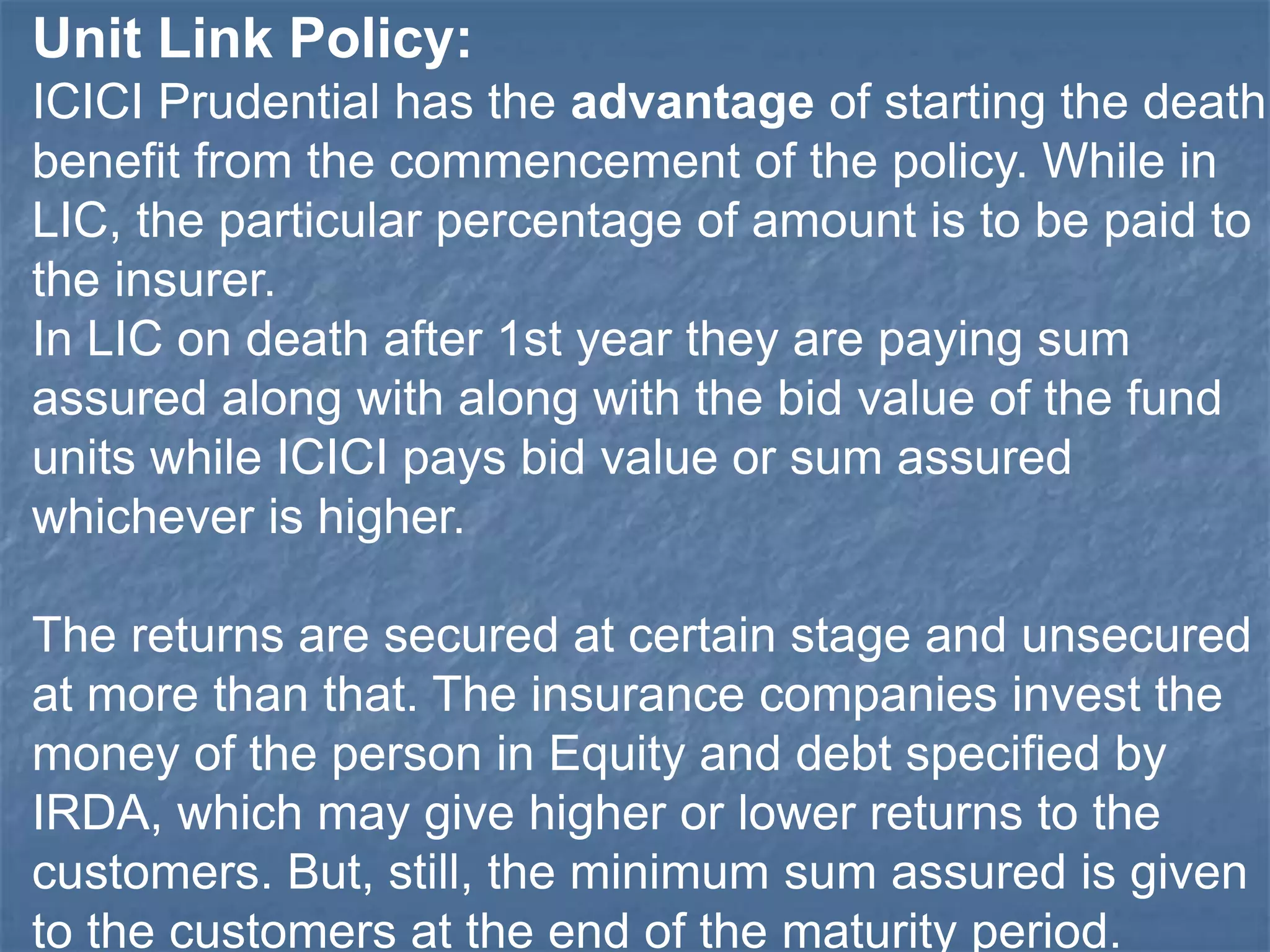 Unit Link Policy: 
ICICI Prudential has the advantage of starting the death 
benefit from the commencement of the policy. While in 
LIC, the particular percentage of amount is to be paid to 
the insurer. 
In LIC on death after 1st year they are paying sum 
assured along with along with the bid value of the fund 
units while ICICI pays bid value or sum assured 
whichever is higher. 
The returns are secured at certain stage and unsecured 
at more than that. The insurance companies invest the 
money of the person in Equity and debt specified by 
IRDA, which may give higher or lower returns to the 
customers. But, still, the minimum sum assured is given 
to the customers at the end of the maturity period. 
 