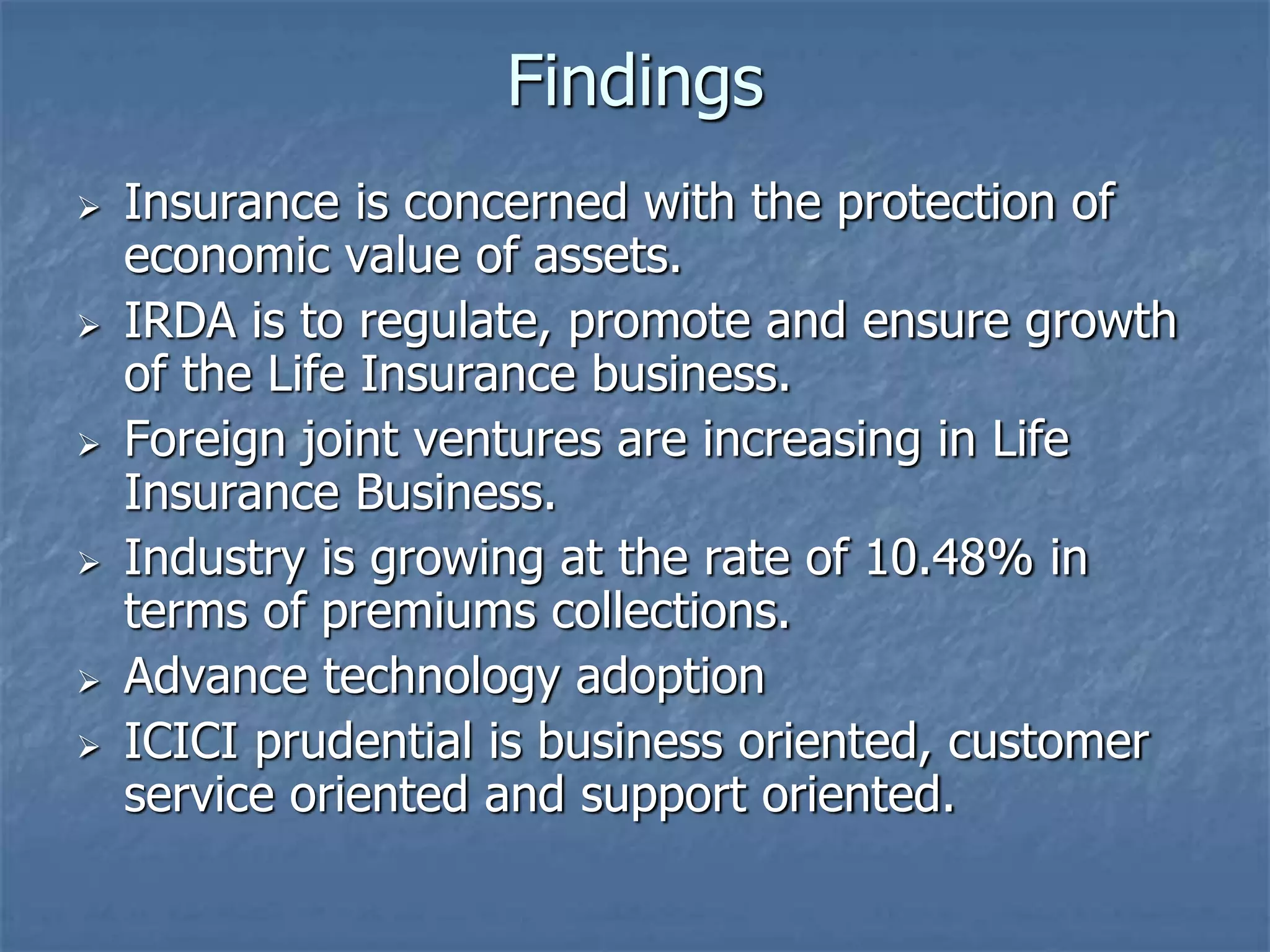 Findings 
 Insurance is concerned with the protection of 
economic value of assets. 
 IRDA is to regulate, promote and ensure growth 
of the Life Insurance business. 
 Foreign joint ventures are increasing in Life 
Insurance Business. 
 Industry is growing at the rate of 10.48% in 
terms of premiums collections. 
 Advance technology adoption 
 ICICI prudential is business oriented, customer 
service oriented and support oriented. 
 