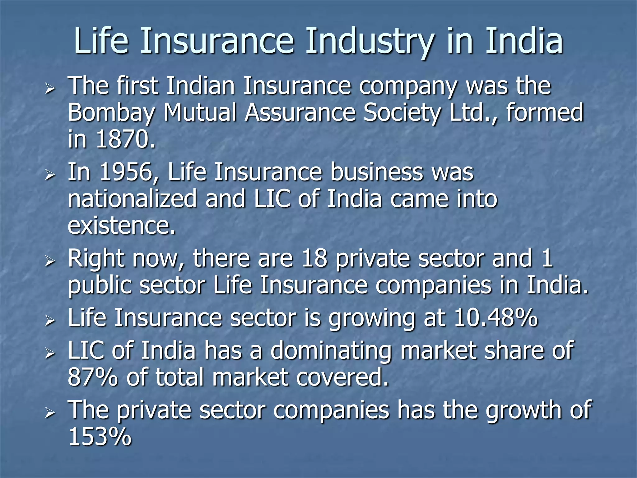 Life Insurance Industry in India 
 The first Indian Insurance company was the 
Bombay Mutual Assurance Society Ltd., formed 
in 1870. 
 In 1956, Life Insurance business was 
nationalized and LIC of India came into 
existence. 
 Right now, there are 18 private sector and 1 
public sector Life Insurance companies in India. 
 Life Insurance sector is growing at 10.48% 
 LIC of India has a dominating market share of 
87% of total market covered. 
 The private sector companies has the growth of 
153% 
 