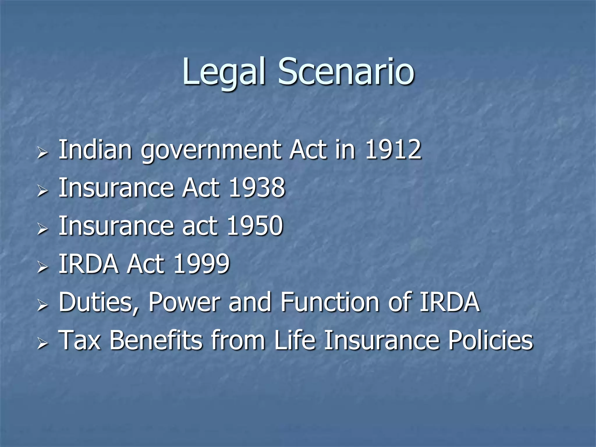 Legal Scenario 
 Indian government Act in 1912 
 Insurance Act 1938 
 Insurance act 1950 
 IRDA Act 1999 
 Duties, Power and Function of IRDA 
 Tax Benefits from Life Insurance Policies 
 
