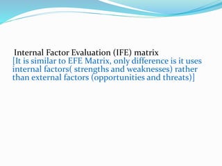 Internal Factor Evaluation (IFE) matrix
[It is similar to EFE Matrix, only difference is it uses
internal factors( strengths and weaknesses) rather
than external factors (opportunities and threats)]
 