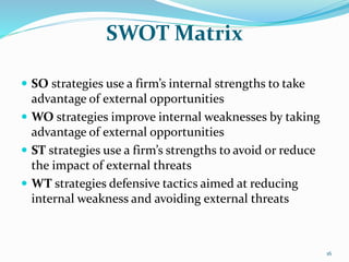 SWOT Matrix
 SO strategies use a firm’s internal strengths to take
advantage of external opportunities
 WO strategies improve internal weaknesses by taking
advantage of external opportunities
 ST strategies use a firm’s strengths to avoid or reduce
the impact of external threats
 WT strategies defensive tactics aimed at reducing
internal weakness and avoiding external threats
16
 