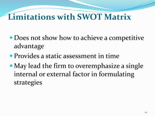 Limitations with SWOT Matrix
 Does not show how to achieve a competitive
advantage
 Provides a static assessment in time
 May lead the firm to overemphasize a single
internal or external factor in formulating
strategies
20
 