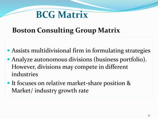 BCG Matrix
Boston Consulting Group Matrix
 Assists multidivisional firm in formulating strategies
 Analyze autonomous divisions (business portfolio).
However, divisions may compete in different
industries
 It focuses on relative market-share position &
Market/ industry growth rate
35
 