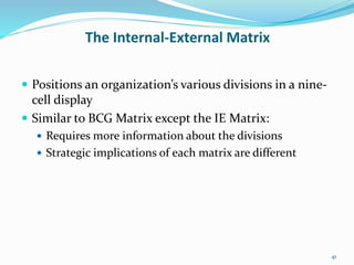 The Internal-External Matrix
 Positions an organization’s various divisions in a nine-
cell display
 Similar to BCG Matrix except the IE Matrix:
 Requires more information about the divisions
 Strategic implications of each matrix are different
41
 