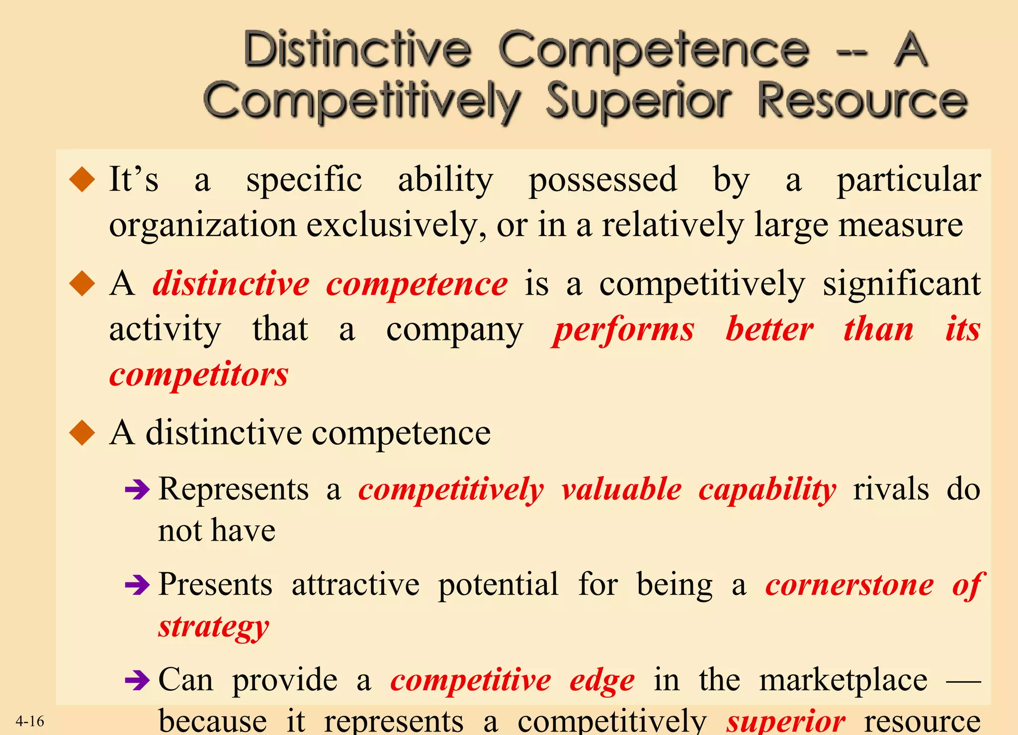 Distinctive Competence -- A
                Competitively Superior Resource
        It’s a specific ability possessed by a particular
         organization exclusively, or in a relatively large measure
        A distinctive competence is a competitively significant
         activity that a company performs better than its
         competitors
        A distinctive competence
           Represents   a competitively valuable capability rivals do
            not have
           Presents   attractive potential for being a cornerstone of
            strategy
           Can  provide a competitive edge in the marketplace —
4-16        because it represents a competitively superior resource
 