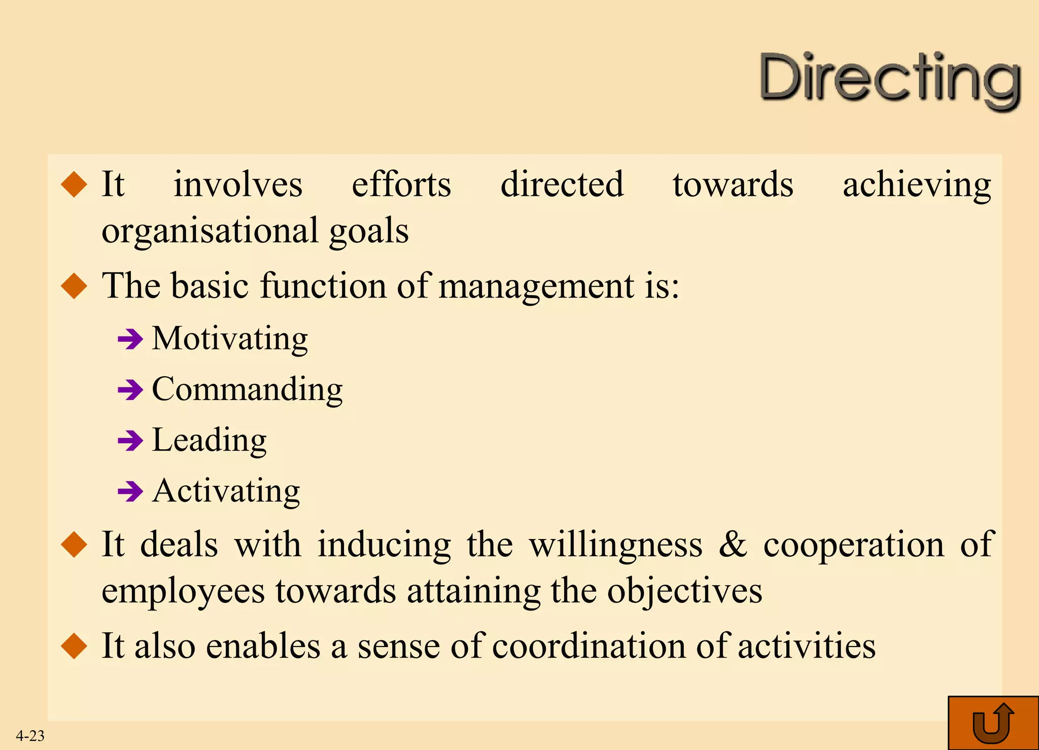 Directing
        It  involves efforts directed towards             achieving
         organisational goals
        The basic function of management is:
           Motivating
           Commanding
           Leading
           Activating
        It deals with inducing the willingness & cooperation of
         employees towards attaining the objectives
        It also enables a sense of coordination of activities

4-23
 