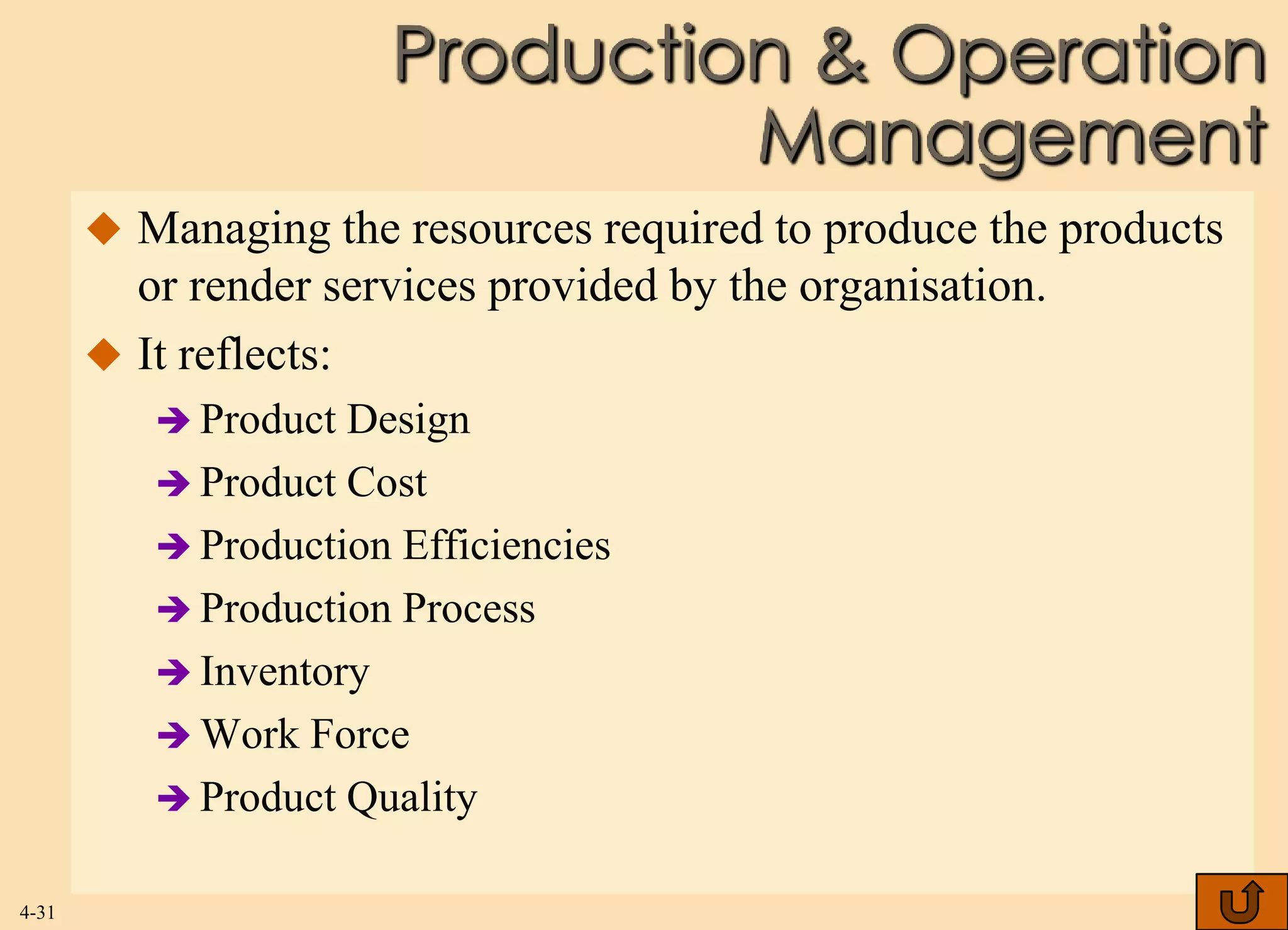 Production & Operation
                               Management
        Managing the resources required to produce the products
         or render services provided by the organisation.
        It reflects:
           Product Design
           Product Cost
           Production Efficiencies
           Production Process
           Inventory
           Work Force
           Product Quality


4-31
 