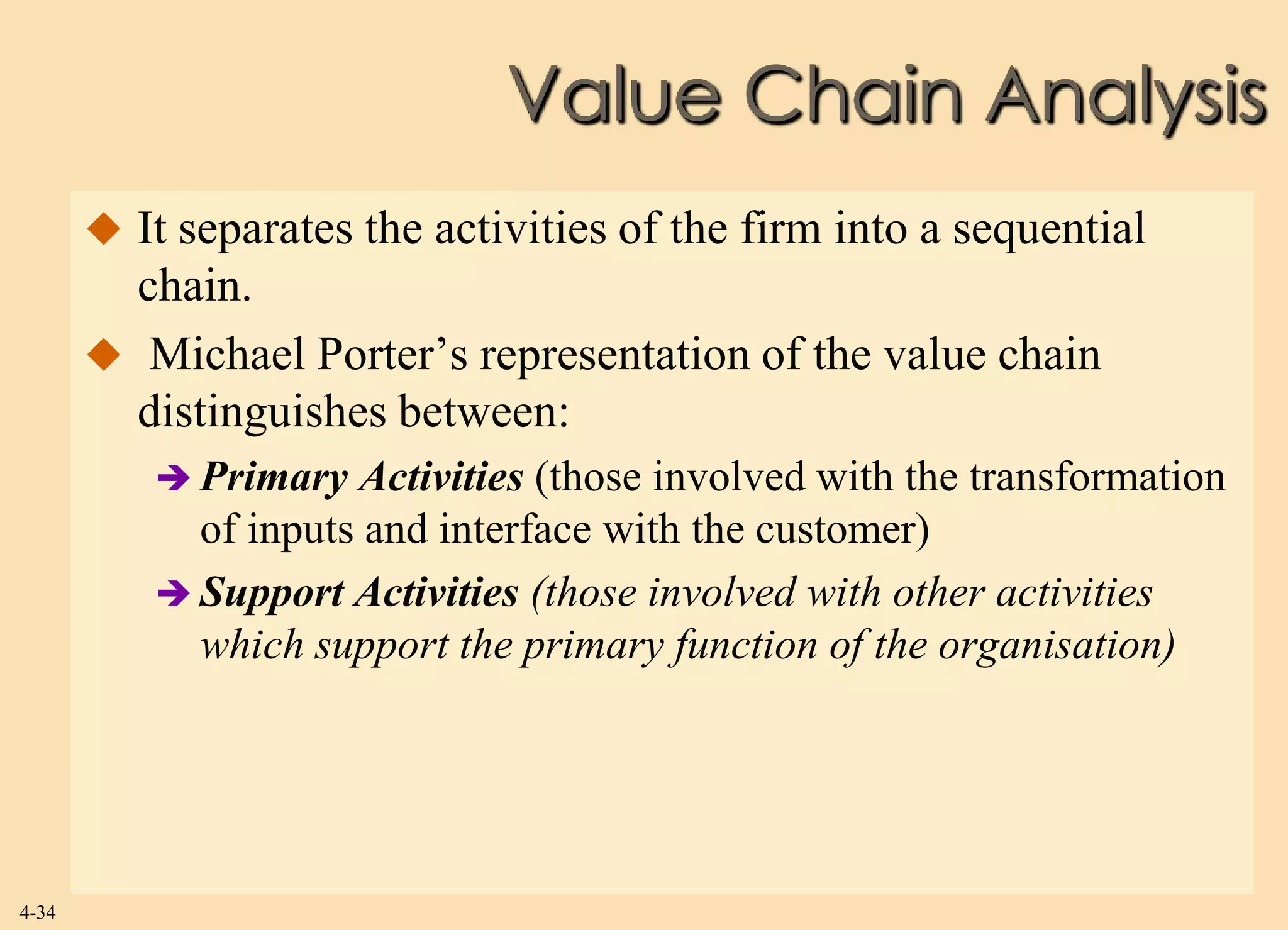 Value Chain Analysis
        It separates the activities of the firm into a sequential
         chain.
        Michael Porter’s representation of the value chain
         distinguishes between:
           Primary  Activities (those involved with the transformation
            of inputs and interface with the customer)
           Support Activities (those involved with other activities
            which support the primary function of the organisation)




4-34
 