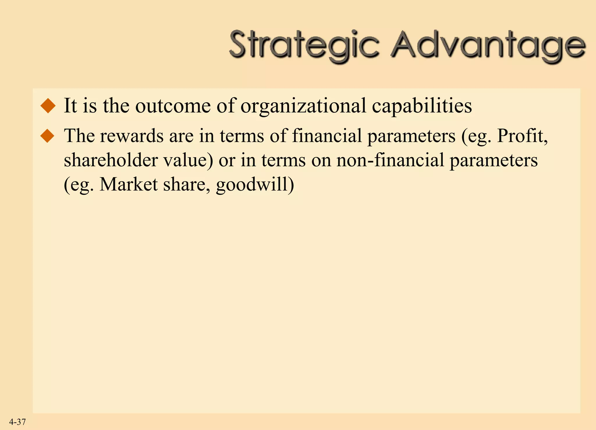 Strategic Advantage
        It is the outcome of organizational capabilities
        The rewards are in terms of financial parameters (eg. Profit,
          shareholder value) or in terms on non-financial parameters
          (eg. Market share, goodwill)




4-37
 