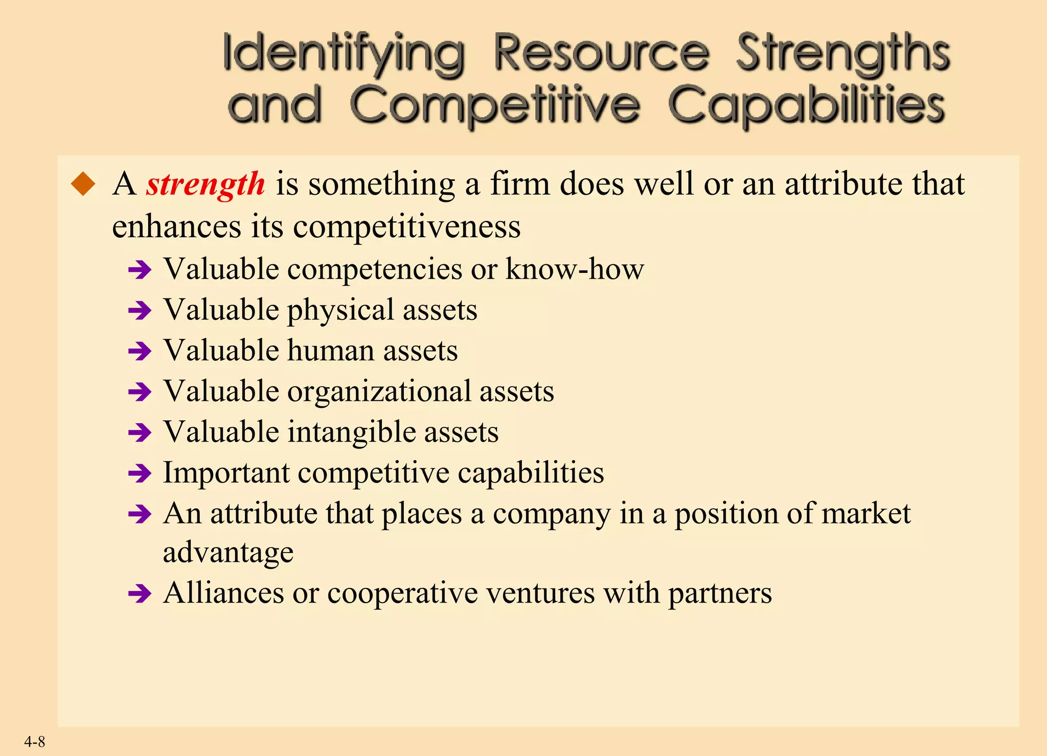 Identifying Resource Strengths
                 and Competitive Capabilities
       A strength is something a firm does well or an attribute that
         enhances its competitiveness
           Valuable competencies or know-how
           Valuable physical assets
           Valuable human assets
           Valuable organizational assets
           Valuable intangible assets
           Important competitive capabilities
           An attribute that places a company in a position of market
            advantage
           Alliances or cooperative ventures with partners




4-8
 