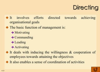 Directing
        It  involves efforts directed towards             achieving
         organisational goals
        The basic function of management is:
           Motivating
           Commanding
           Leading
           Activating
        It deals with inducing the willingness & cooperation of
         employees towards attaining the objectives
        It also enables a sense of coordination of activities

4-23
 