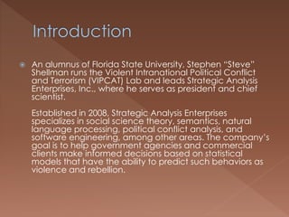  An alumnus of Florida State University, Stephen “Steve”
Shellman runs the Violent Intranational Political Conflict
and Terrorism (VIPCAT) Lab and leads Strategic Analysis
Enterprises, Inc., where he serves as president and chief
scientist.
Established in 2008, Strategic Analysis Enterprises
specializes in social science theory, semantics, natural
language processing, political conflict analysis, and
software engineering, among other areas. The company’s
goal is to help government agencies and commercial
clients make informed decisions based on statistical
models that have the ability to predict such behaviors as
violence and rebellion.
 