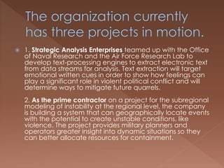  1. Strategic Analysis Enterprises teamed up with the Office
of Naval Research and the Air Force Research Lab to
develop text-processing engines to extract electronic text
from data streams for analysis. Text extraction will target
emotional written cues in order to show how feelings can
play a significant role in violent political conflict and will
determine ways to mitigate future quarrels.
2. As the prime contractor on a project for the subregional
modeling of instability at the regional level, the company
is building a system that can geographically locate events
with the potential to create unstable conditions, like
violence. The project provides military planners and
operators greater insight into dynamic situations so they
can better allocate resources for containment.
 