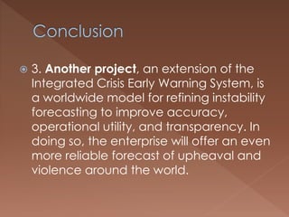  3. Another project, an extension of the
Integrated Crisis Early Warning System, is
a worldwide model for refining instability
forecasting to improve accuracy,
operational utility, and transparency. In
doing so, the enterprise will offer an even
more reliable forecast of upheaval and
violence around the world.
 