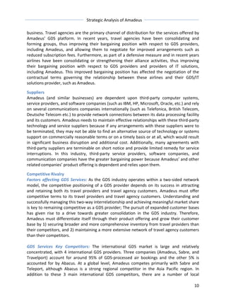 Strategic 
Analysis 
of 
Amadeus 
business. 
Travel 
agencies 
are 
the 
primary 
channel 
of 
distribution 
for 
the 
services 
offered 
by 
Amadeus’ 
GDS 
platform. 
In 
recent 
years, 
travel 
agencies 
have 
been 
consolidating 
and 
forming 
groups, 
thus 
improving 
their 
bargaining 
position 
with 
respect 
to 
GDS 
providers, 
including 
Amadeus, 
and 
allowing 
them 
to 
negotiate 
for 
improved 
arrangements 
such 
as 
reduced 
subscription 
fees. 
Furthermore, 
as 
part 
of 
a 
defensive 
measure 
and 
in 
recent 
years 
airlines 
have 
been 
consolidating 
or 
strengthening 
their 
alliance 
activities, 
thus 
improving 
their 
bargaining 
position 
with 
respect 
to 
GDS 
providers 
and 
providers 
of 
IT 
solutions, 
including 
Amadeus. 
This 
improved 
bargaining 
position 
has 
affected 
the 
negotiation 
of 
the 
contractual 
terms 
governing 
the 
relationship 
between 
these 
airlines 
and 
their 
GDS/IT 
solutions 
provider, 
such 
as 
Amadeus. 
Suppliers 
Amadeus 
(and 
similar 
businesses) 
are 
dependent 
upon 
third-­‐party 
computer 
systems, 
service 
providers, 
and 
software 
companies 
(such 
as 
IBM, 
HP, 
Microsoft, 
Oracle, 
etc.) 
and 
rely 
on 
several 
communications 
companies 
internationally 
(such 
as 
Telefonica, 
British 
Telecom, 
Deutsche 
Telecom 
etc.) 
to 
provide 
network 
connections 
between 
its 
data 
processing 
facility 
and 
its 
customers. 
Amadeus 
needs 
to 
maintain 
effective 
relationships 
with 
these 
third-­‐party 
technology 
and 
service 
suppliers 
because 
if 
any 
arrangements 
with 
these 
suppliers 
were 
to 
be 
terminated, 
they 
may 
not 
be 
able 
to 
find 
an 
alternative 
source 
of 
technology 
or 
systems 
support 
on 
commercially 
reasonable 
terms 
or 
on 
a 
timely 
basis 
or 
at 
all, 
which 
would 
result 
in 
significant 
business 
disruption 
and 
additional 
cost. 
Additionally, 
many 
agreements 
with 
third-­‐party 
suppliers 
are 
terminable 
on 
short 
notice 
and 
provide 
limited 
remedy 
for 
service 
interruptions. 
In 
this 
industry, 
third-­‐party 
service 
providers, 
software 
companies, 
and 
communication 
companies 
have 
the 
greater 
bargaining 
power 
because 
Amadeus’ 
and 
other 
related 
companies’ 
product 
offering 
is 
dependent 
and 
relies 
upon 
them. 
Competitive 
Rivalry 
Factors 
affecting 
GDS 
Services: 
As 
the 
GDS 
industry 
operates 
within 
a 
two-­‐sided 
network 
model, 
the 
competitive 
positioning 
of 
a 
GDS 
provider 
depends 
on 
its 
success 
in 
attracting 
and 
retaining 
both 
its 
travel 
providers 
and 
travel 
agency 
customers. 
Amadeus 
must 
offer 
competitive 
terms 
to 
its 
travel 
providers 
and 
travel 
agency 
customers. 
Understanding 
and 
successfully 
managing 
this 
two-­‐way 
interrelationship 
and 
achieving 
meaningful 
market 
share 
is 
key 
to 
remaining 
competitive 
as 
a 
GDS 
provider; 
The 
pursuit 
of 
expanded 
customer 
bases 
has 
given 
rise 
to 
a 
drive 
towards 
greater 
consolidation 
in 
the 
GDS 
industry. 
Therefore, 
Amadeus 
must 
differentiate 
itself 
through 
their 
product 
offering 
and 
grow 
their 
customer 
base 
by 
1) 
securing 
broader 
and 
more 
comprehensive 
inventory 
from 
travel 
providers 
than 
their 
competitors, 
and 
2) 
maintaining 
a 
more 
extensive 
network 
of 
travel 
agency 
customers 
than 
their 
competitors. 
GDS 
Services 
Key 
Competitors: 
The 
international 
GDS 
market 
is 
large 
and 
relatively 
concentrated, 
with 
4 
international 
GDS 
providers. 
Three 
companies 
(Amadeus, 
Sabre, 
and 
Travelport) 
account 
for 
around 
95% 
of 
GDS-­‐processed 
air 
bookings 
and 
the 
other 
5% 
is 
accounted 
for 
by 
Abacus. 
At 
a 
global 
level, 
Amadeus 
competes 
primarily 
with 
Sabre 
and 
Teleport, 
although 
Abacus 
is 
a 
strong 
regional 
competitor 
in 
the 
Asia 
Pacific 
region. 
In 
addition 
to 
these 
3 
main 
international 
GDS 
competitors, 
there 
are 
a 
number 
of 
local 
10 
 