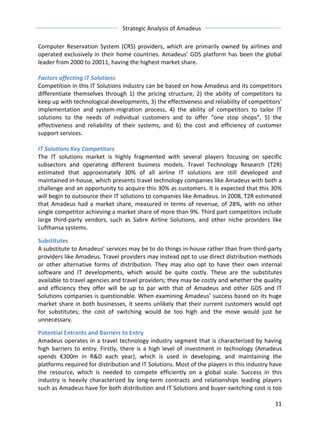 Strategic 
Analysis 
of 
Amadeus 
Computer 
Reservation 
System 
(CRS) 
providers, 
which 
are 
primarily 
owned 
by 
airlines 
and 
operated 
exclusively 
in 
their 
home 
countries. 
Amadeus’ 
GDS 
platform 
has 
been 
the 
global 
leader 
from 
2000 
to 
20011, 
having 
the 
highest 
market 
share. 
Factors 
affecting 
IT 
Solutions 
Competition 
in 
this 
IT 
Solutions 
industry 
can 
be 
based 
on 
how 
Amadeus 
and 
its 
competitors 
differentiate 
themselves 
through 
1) 
the 
pricing 
structure, 
2) 
the 
ability 
of 
competitors 
to 
keep 
up 
with 
technological 
developments, 
3) 
the 
effectiveness 
and 
reliability 
of 
competitors’ 
implementation 
and 
system-­‐migration 
process, 
4) 
the 
ability 
of 
competitors 
to 
tailor 
IT 
solutions 
to 
the 
needs 
of 
individual 
customers 
and 
to 
offer 
“one 
stop 
shops”, 
5) 
the 
effectiveness 
and 
reliability 
of 
their 
systems, 
and 
6) 
the 
cost 
and 
efficiency 
of 
customer 
support 
services. 
IT 
Solutions 
Key 
Competitors 
The 
IT 
solutions 
market 
is 
highly 
fragmented 
with 
several 
players 
focusing 
on 
specific 
subsectors 
and 
operating 
different 
business 
models. 
Travel 
Technology 
Research 
(T2R) 
estimated 
that 
approximately 
30% 
of 
all 
airline 
IT 
solutions 
are 
still 
developed 
and 
maintained 
in-­‐house, 
which 
presents 
travel 
technology 
companies 
like 
Amadeus 
with 
both 
a 
challenge 
and 
an 
opportunity 
to 
acquire 
this 
30% 
as 
customers. 
It 
is 
expected 
that 
this 
30% 
will 
begin 
to 
outsource 
their 
IT 
solutions 
to 
companies 
like 
Amadeus. 
In 
2008, 
T2R 
estimated 
that 
Amadeus 
had 
a 
market 
share, 
measured 
in 
terms 
of 
revenue, 
of 
28%, 
with 
no 
other 
single 
competitor 
achieving 
a 
market 
share 
of 
more 
than 
9%. 
Third 
part 
competitors 
include 
large 
third-­‐party 
vendors, 
such 
as 
Sabre 
Airline 
Solutions, 
and 
other 
niche 
providers 
like 
Lufthansa 
systems. 
Substitutes 
A 
substitute 
to 
Amadeus’ 
services 
may 
be 
to 
do 
things 
in-­‐house 
rather 
than 
from 
third-­‐party 
providers 
like 
Amadeus. 
Travel 
providers 
may 
instead 
opt 
to 
use 
direct 
distribution 
methods 
or 
other 
alternative 
forms 
of 
distribution. 
They 
may 
also 
opt 
to 
have 
their 
own 
internal 
software 
and 
IT 
developments, 
which 
would 
be 
quite 
costly. 
These 
are 
the 
substitutes 
available 
to 
travel 
agencies 
and 
travel 
providers; 
they 
may 
be 
costly 
and 
whether 
the 
quality 
and 
efficiency 
they 
offer 
will 
be 
up 
to 
par 
with 
that 
of 
Amadeus 
and 
other 
GDS 
and 
IT 
Solutions 
companies 
is 
questionable. 
When 
examining 
Amadeus’ 
success 
based 
on 
its 
huge 
market 
share 
in 
both 
businesses, 
it 
seems 
unlikely 
that 
their 
current 
customers 
would 
opt 
for 
substitutes; 
the 
cost 
of 
switching 
would 
be 
too 
high 
and 
the 
move 
would 
just 
be 
unnecessary. 
Potential 
Entrants 
and 
Barriers 
to 
Entry 
Amadeus 
operates 
in 
a 
travel 
technology 
industry 
segment 
that 
is 
characterized 
by 
having 
high 
barriers 
to 
entry. 
Firstly, 
there 
is 
a 
high 
level 
of 
investment 
in 
technology 
(Amadeus 
spends 
€300m 
in 
R&D 
each 
year), 
which 
is 
used 
in 
developing, 
and 
maintaining 
the 
platforms 
required 
for 
distribution 
and 
IT 
Solutions. 
Most 
of 
the 
players 
in 
this 
industry 
have 
the 
resource, 
which 
is 
needed 
to 
compete 
efficiently 
on 
a 
global 
scale. 
Success 
in 
this 
industry 
is 
heavily 
characterized 
by 
long-­‐term 
contracts 
and 
relationships 
leading 
players 
such 
as 
Amadeus 
have 
for 
both 
distribution 
and 
IT 
Solutions 
and 
buyer-­‐switching 
cost 
is 
too 
11 
 