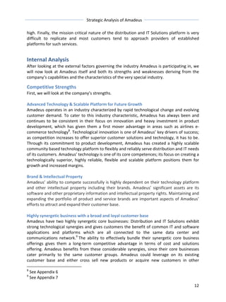 Strategic 
Analysis 
of 
Amadeus 
high. 
Finally, 
the 
mission 
critical 
nature 
of 
the 
distribution 
and 
IT 
Solutions 
platform 
is 
very 
difficult 
to 
replicate 
and 
most 
customers 
tend 
to 
approach 
providers 
of 
established 
platforms 
for 
such 
services. 
Internal 
Analysis 
After 
looking 
at 
the 
external 
factors 
governing 
the 
industry 
Amadeus 
is 
participating 
in, 
we 
will 
now 
look 
at 
Amadeus 
itself 
and 
both 
its 
strengths 
and 
weaknesses 
deriving 
from 
the 
company’s 
capabilities 
and 
the 
characteristics 
of 
the 
very 
special 
industry. 
Competitive 
Strengths 
First, 
we 
will 
look 
at 
the 
company’s 
strengths. 
Advanced 
Technology 
& 
Scalable 
Platform 
for 
Future 
Growth 
Amadeus 
operates 
in 
an 
industry 
characterized 
by 
rapid 
technological 
change 
and 
evolving 
customer 
demand. 
To 
cater 
to 
this 
industry 
characteristic, 
Amadeus 
has 
always 
been 
and 
continues 
to 
be 
consistent 
in 
their 
focus 
on 
innovation 
and 
heavy 
investment 
in 
product 
development, 
which 
has 
given 
them 
a 
first 
mover 
advantage 
in 
areas 
such 
as 
airlines 
e-­‐ 
commerce 
technology8. 
Technological 
innovation 
is 
one 
of 
Amadeus’ 
key 
drivers 
of 
success; 
as 
competition 
increases 
to 
offer 
superior 
customer 
solutions 
and 
technology, 
it 
has 
to 
be. 
Through 
its 
commitment 
to 
product 
development, 
Amadeus 
has 
created 
a 
highly 
scalable 
community 
based 
technology 
platform 
to 
flexibly 
and 
reliably 
serve 
distribution 
and 
IT 
needs 
of 
its 
customers. 
Amadeus’ 
technology 
is 
one 
of 
its 
core 
competences; 
its 
focus 
on 
creating 
a 
technologically 
superior, 
highly 
reliable, 
flexible 
and 
scalable 
platform 
positions 
them 
for 
growth 
and 
increased 
margins. 
Brand 
& 
Intellectual 
Property 
Amadeus’ 
ability 
to 
compete 
successfully 
is 
highly 
dependent 
on 
their 
technology 
platform 
and 
other 
intellectual 
property 
including 
their 
brands. 
Amadeus’ 
significant 
assets 
are 
its 
software 
and 
other 
proprietary 
information 
and 
intellectual 
property 
rights. 
Maintaining 
and 
expanding 
the 
portfolio 
of 
product 
and 
service 
brands 
are 
important 
aspects 
of 
Amadeus’ 
efforts 
to 
attract 
and 
expand 
their 
customer 
base. 
Highly 
synergetic 
business 
with 
a 
broad 
and 
loyal 
customer 
base 
Amadeus 
have 
two 
highly 
synergetic 
core 
businesses: 
Distribution 
and 
IT 
Solutions 
exhibit 
strong 
technological 
synergies 
and 
gives 
customers 
the 
benefit 
of 
common 
IT 
and 
software 
applications 
and 
platforms 
which 
are 
all 
connected 
to 
the 
same 
data 
center 
and 
communications 
network.9 
The 
ability 
to 
effectively 
bundle 
their 
synergetic 
core 
business 
offerings 
gives 
them 
a 
long-­‐term 
competitive 
advantage 
in 
terms 
of 
cost 
and 
solutions 
offering. 
Amadeus 
benefits 
from 
these 
considerable 
synergies, 
since 
their 
core 
businesses 
cater 
primarily 
to 
the 
same 
customer 
groups. 
Amadeus 
could 
leverage 
on 
its 
existing 
customer 
base 
and 
either 
cross 
sell 
new 
products 
or 
acquire 
new 
customers 
in 
other 
12 
8 
See 
Appendix 
6 
9 
See 
Appendix 
7 
 