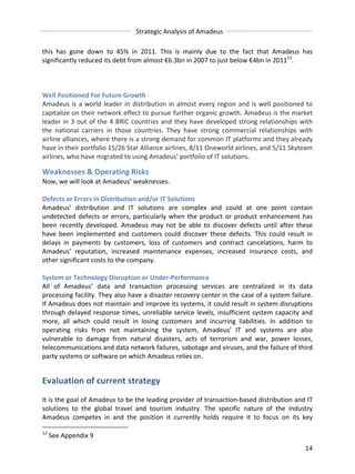Strategic 
Analysis 
of 
Amadeus 
this 
has 
gone 
down 
to 
45% 
in 
2011. 
This 
is 
mainly 
due 
to 
the 
fact 
that 
Amadeus 
has 
significantly 
reduced 
its 
debt 
from 
almost 
€6.3bn 
in 
2007 
to 
just 
below 
€4bn 
in 
201112. 
Well 
Positioned 
For 
Future 
Growth 
Amadeus 
is 
a 
world 
leader 
in 
distribution 
in 
almost 
every 
region 
and 
is 
well 
positioned 
to 
capitalize 
on 
their 
network 
effect 
to 
pursue 
further 
organic 
growth. 
Amadeus 
is 
the 
market 
leader 
in 
3 
out 
of 
the 
4 
BRIC 
countries 
and 
they 
have 
developed 
strong 
relationships 
with 
the 
national 
carriers 
in 
those 
countries. 
They 
have 
strong 
commercial 
relationships 
with 
airline 
alliances, 
where 
there 
is 
a 
strong 
demand 
for 
common 
IT 
platforms 
and 
they 
already 
have 
in 
their 
portfolio 
15/26 
Star 
Alliance 
airlines, 
8/11 
Oneworld 
airlines, 
and 
5/11 
Skyteam 
airlines, 
who 
have 
migrated 
to 
using 
Amadeus’ 
portfolio 
of 
IT 
solutions. 
Weaknesses 
& 
Operating 
Risks 
Now, 
we 
will 
look 
at 
Amadeus’ 
weaknesses. 
Defects 
or 
Errors 
in 
Distribution 
and/or 
IT 
Solutions 
Amadeus’ 
distribution 
and 
IT 
solutions 
are 
complex 
and 
could 
at 
one 
point 
contain 
undetected 
defects 
or 
errors, 
particularly 
when 
the 
product 
or 
product 
enhancement 
has 
been 
recently 
developed. 
Amadeus 
may 
not 
be 
able 
to 
discover 
defects 
until 
after 
these 
have 
been 
implemented 
and 
customers 
could 
discover 
these 
defects. 
This 
could 
result 
in 
delays 
in 
payments 
by 
customers, 
loss 
of 
customers 
and 
contract 
cancelations, 
harm 
to 
Amadeus’ 
reputation, 
increased 
maintenance 
expenses, 
increased 
insurance 
costs, 
and 
other 
significant 
costs 
to 
the 
company. 
System 
or 
Technology 
Disruption 
or 
Under-­‐Performance 
All 
of 
Amadeus’ 
data 
and 
transaction 
processing 
services 
are 
centralized 
in 
its 
data 
processing 
facility. 
They 
also 
have 
a 
disaster 
recovery 
center 
in 
the 
case 
of 
a 
system 
failure. 
If 
Amadeus 
does 
not 
maintain 
and 
improve 
its 
systems, 
it 
could 
result 
in 
system 
disruptions 
through 
delayed 
response 
times, 
unreliable 
service 
levels, 
insufficient 
system 
capacity 
and 
more, 
all 
which 
could 
result 
in 
losing 
customers 
and 
incurring 
liabilities. 
In 
addition 
to 
operating 
risks 
from 
not 
maintaining 
the 
system, 
Amadeus’ 
IT 
and 
systems 
are 
also 
vulnerable 
to 
damage 
from 
natural 
disasters, 
acts 
of 
terrorism 
and 
war, 
power 
losses, 
telecommunications 
and 
data 
network 
failures, 
sabotage 
and 
viruses, 
and 
the 
failure 
of 
third 
party 
systems 
or 
software 
on 
which 
Amadeus 
relies 
on. 
Evaluation 
of 
current 
strategy 
It 
is 
the 
goal 
of 
Amadeus 
to 
be 
the 
leading 
provider 
of 
transaction-­‐based 
distribution 
and 
IT 
solutions 
to 
the 
global 
travel 
and 
tourism 
industry. 
The 
specific 
nature 
of 
the 
industry 
Amadeus 
competes 
in 
and 
the 
position 
it 
currently 
holds 
require 
it 
to 
focus 
on 
its 
key 
14 
12 
See 
Appendix 
9 
 