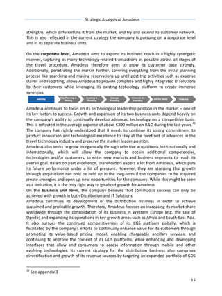 Strategic 
Analysis 
of 
Amadeus 
strengths, 
which 
differentiate 
it 
from 
the 
market, 
and 
try 
and 
extend 
its 
customer 
network. 
This 
is 
also 
reflected 
in 
the 
current 
strategy 
the 
company 
is 
pursuing 
on 
a 
corporate 
level 
and 
in 
its 
separate 
business 
units. 
On 
the 
15 
corporate 
level, 
Amadeus 
aims 
to 
expand 
its 
business 
reach 
in 
a 
highly 
synergetic 
manner, 
capturing 
as 
many 
technology-­‐related 
transactions 
as 
possible 
across 
all 
stages 
of 
the 
travel 
procedure. 
Amadeus 
therefore 
aims 
to 
grow 
its 
customer 
base 
strongly. 
Additionally, 
penetrating 
the 
market 
further, 
covering 
everything 
from 
the 
initial 
planning 
process 
like 
searching 
and 
making 
reservations 
up 
until 
post-­‐trip 
activities 
such 
as 
expense 
claims 
and 
reporting, 
allows 
Amadeus 
to 
provide 
complete 
and 
highly 
integrated 
IT 
solutions 
to 
their 
customers 
while 
leveraging 
its 
existing 
technology 
platform 
to 
create 
immense 
synergies. 
Amadeus 
continues 
to 
focus 
on 
its 
technological 
leadership 
position 
in 
the 
market 
– 
one 
of 
its 
key 
factors 
to 
success. 
Growth 
and 
expansion 
of 
its 
two 
business 
units 
depend 
heavily 
on 
the 
company’s 
ability 
to 
continually 
develop 
advanced 
technology 
on 
a 
competitive 
basis. 
This 
is 
reflected 
in 
the 
average 
expense 
of 
about 
€300 
million 
on 
R&D 
during 
the 
last 
years.13 
The 
company 
has 
rightly 
understood 
that 
it 
needs 
to 
continue 
its 
strong 
commitment 
to 
product 
innovation 
and 
technological 
excellence 
to 
stay 
at 
the 
forefront 
of 
advances 
in 
the 
travel 
technology 
industry 
and 
preserve 
the 
market 
leader 
position. 
Amadeus 
also 
seeks 
to 
grow 
inorganically 
through 
selective 
acquisitions 
both 
nationally 
and 
internationally, 
which 
will 
allow 
the 
company 
to 
obtain 
additional 
competencies, 
technologies 
and/or 
customers, 
to 
enter 
new 
markets 
and 
business 
segments 
to 
reach 
its 
overall 
goal. 
Based 
on 
past 
excellence, 
shareholders 
expect 
a 
lot 
from 
Amadeus, 
which 
puts 
its 
future 
performance 
under 
a 
lot 
of 
pressure. 
However, 
they 
are 
stressing 
that 
growth 
through 
acquisitions 
can 
only 
be 
held 
up 
in 
the 
long-­‐term 
if 
the 
companies 
to 
be 
acquired 
create 
synergies 
and 
open 
up 
new 
opportunities 
for 
the 
company. 
While 
this 
might 
be 
seen 
as 
a 
limitation, 
it 
is 
the 
only 
right 
way 
to 
go 
about 
growth 
for 
Amadeus. 
On 
the 
business 
unit 
level, 
the 
company 
believes 
that 
continuous 
success 
can 
only 
be 
achieved 
with 
growth 
in 
both 
Distribution 
and 
IT 
Solutions. 
Amadeus 
continues 
its 
development 
of 
the 
distribution 
business 
in 
order 
to 
achieve 
sustained 
and 
profitable 
growth. 
Therefore, 
Amadeus 
focuses 
on 
increasing 
its 
market 
share 
worldwide 
through 
the 
consolidation 
of 
its 
business 
in 
Western 
Europe 
(e.g. 
the 
sale 
of 
Opodo) 
and 
expanding 
its 
operations 
in 
key 
growth 
areas 
such 
as 
Africa 
and 
South-­‐East 
Asia. 
It 
also 
pursues 
the 
continued 
competitiveness 
of 
its 
CGS 
platform 
globally, 
which 
is 
facilitated 
by 
the 
company’s 
efforts 
to 
continually 
enhance 
value 
for 
its 
customers 
through 
promoting 
its 
value-­‐based 
pricing 
model, 
enabling 
chargeable 
ancillary 
services, 
and 
continuing 
to 
improve 
the 
content 
of 
its 
GDS 
platforms, 
while 
enhancing 
and 
developing 
interfaces 
that 
allow 
end 
consumers 
to 
access 
information 
through 
mobile 
and 
other 
evolving 
technologies. 
Its 
current 
strategy 
for 
the 
distribution 
business 
also 
comprises 
diversification 
and 
growth 
of 
its 
revenue 
sources 
by 
targeting 
an 
expanded 
portfolio 
of 
GDS 
13 
See 
appendix 
3 
 