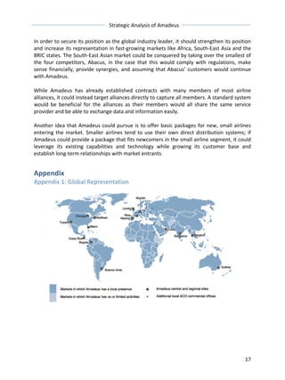 Strategic 
Analysis 
of 
Amadeus 
In 
order 
to 
secure 
its 
position 
as 
the 
global 
industry 
leader, 
it 
should 
strengthen 
its 
position 
and 
increase 
its 
representation 
in 
fast-­‐growing 
markets 
like 
Africa, 
South-­‐East 
Asia 
and 
the 
BRIC 
states. 
The 
South-­‐East 
Asian 
market 
could 
be 
conquered 
by 
taking 
over 
the 
smallest 
of 
the 
four 
competitors, 
Abacus, 
in 
the 
case 
that 
this 
would 
comply 
with 
regulations, 
make 
sense 
financially, 
provide 
synergies, 
and 
assuming 
that 
Abacus’ 
customers 
would 
continue 
with 
Amadeus. 
While 
Amadeus 
has 
already 
established 
contracts 
with 
many 
members 
of 
most 
airline 
alliances, 
it 
could 
instead 
target 
alliances 
directly 
to 
capture 
all 
members. 
A 
standard 
system 
would 
be 
beneficial 
for 
the 
alliances 
as 
their 
members 
would 
all 
share 
the 
same 
service 
provider 
and 
be 
able 
to 
exchange 
data 
and 
information 
easily. 
Another 
idea 
that 
Amadeus 
could 
pursue 
is 
to 
offer 
basic 
packages 
for 
new, 
small 
airlines 
entering 
the 
market. 
Smaller 
airlines 
tend 
to 
use 
their 
own 
direct 
distribution 
systems; 
if 
Amadeus 
could 
provide 
a 
package 
that 
fits 
newcomers 
in 
the 
small 
airline 
segment, 
it 
could 
leverage 
its 
existing 
capabilities 
and 
technology 
while 
growing 
its 
customer 
base 
and 
establish 
long-­‐term 
relationships 
with 
market 
entrants. 
17 
Appendix 
Appendix 
1: 
Global 
Representation 
 